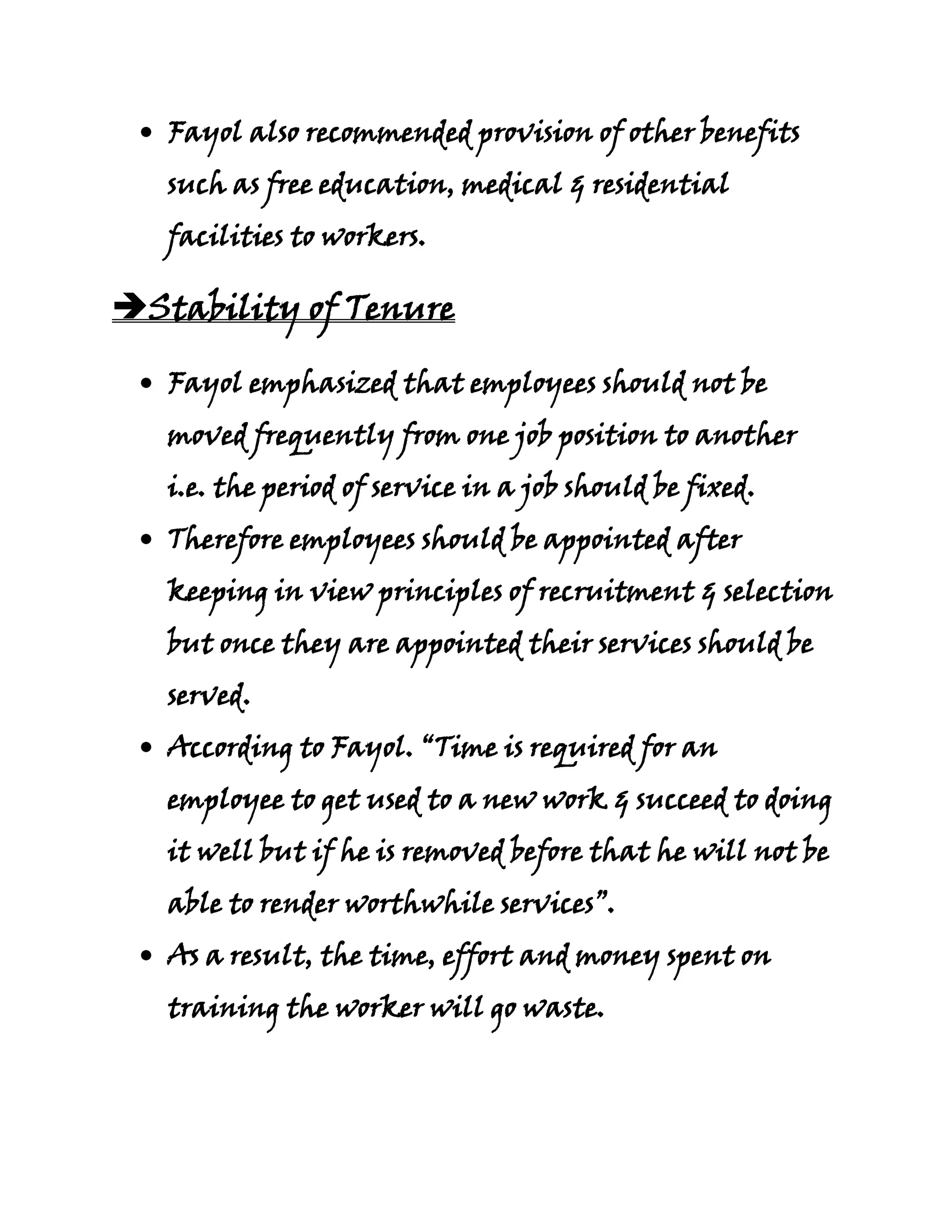 Fayol also recommended provision of other benefits
   such as free education, medical & residential
   facilities to workers.

Stability of Tenure

   Fayol emphasized that employees should not be
   moved frequently from one job position to another
   i.e. the period of service in a job should be fixed.
   Therefore employees should be appointed after
   keeping in view principles of recruitment & selection
   but once they are appointed their services should be
   served.
   According to Fayol. “Time is required for an
   employee to get used to a new work & succeed to doing
   it well but if he is removed before that he will not be
   able to render worthwhile services”.
   As a result, the time, effort and money spent on
   training the worker will go waste.
 