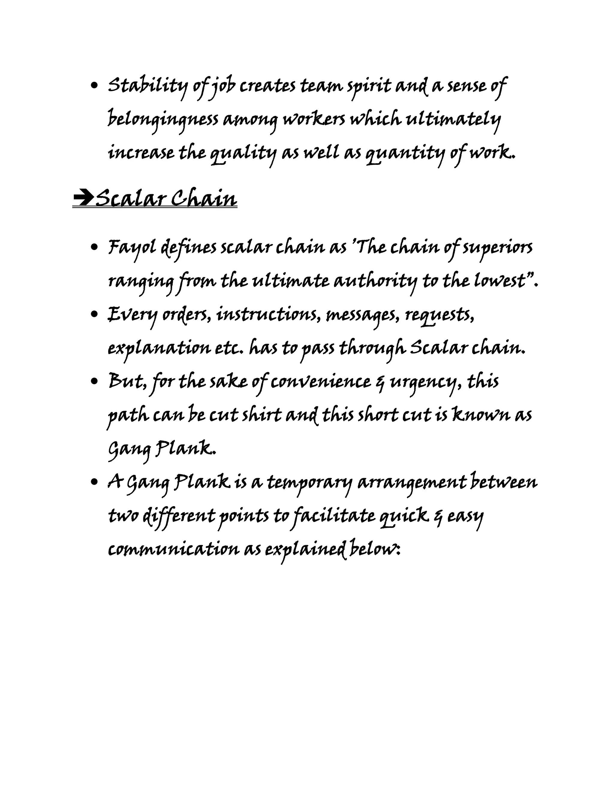 Stability of job creates team spirit and a sense of
  belongingness among workers which ultimately
  increase the quality as well as quantity of work.

Scalar Chain

  Fayol defines scalar chain as ’The chain of superiors
  ranging from the ultimate authority to the lowest”.
  Every orders, instructions, messages, requests,
  explanation etc. has to pass through Scalar chain.
  But, for the sake of convenience & urgency, this
  path can be cut shirt and this short cut is known as
  Gang Plank.
  A Gang Plank is a temporary arrangement between
  two different points to facilitate quick & easy
  communication as explained below:
 