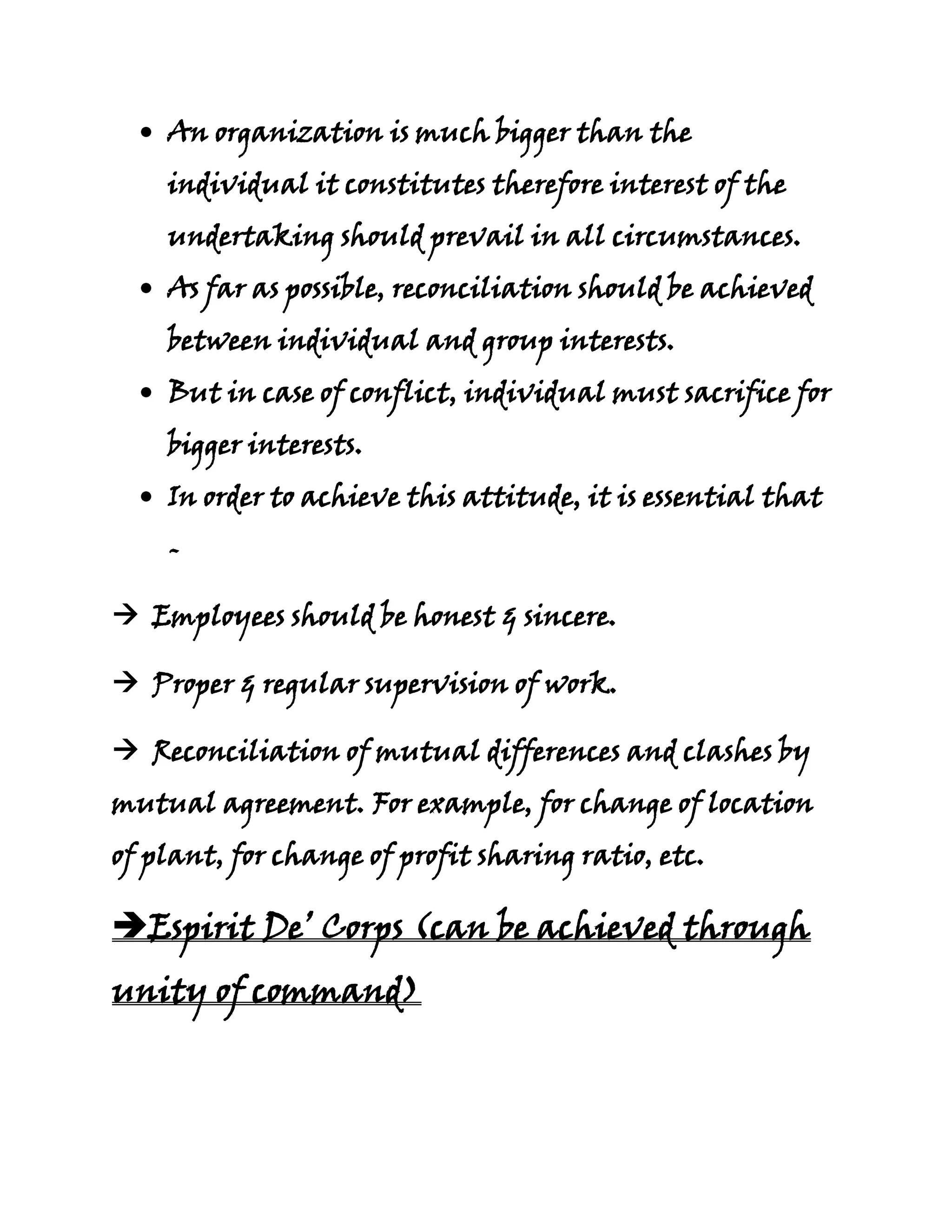 An organization is much bigger than the
    individual it constitutes therefore interest of the
    undertaking should prevail in all circumstances.
    As far as possible, reconciliation should be achieved
    between individual and group interests.
    But in case of conflict, individual must sacrifice for
    bigger interests.
    In order to achieve this attitude, it is essential that
    -

 Employees should be honest & sincere.

 Proper & regular supervision of work.

 Reconciliation of mutual differences and clashes by
mutual agreement. For example, for change of location
of plant, for change of profit sharing ratio, etc.

Espirit De’ Corps (can be achieved through
unity of command)
 