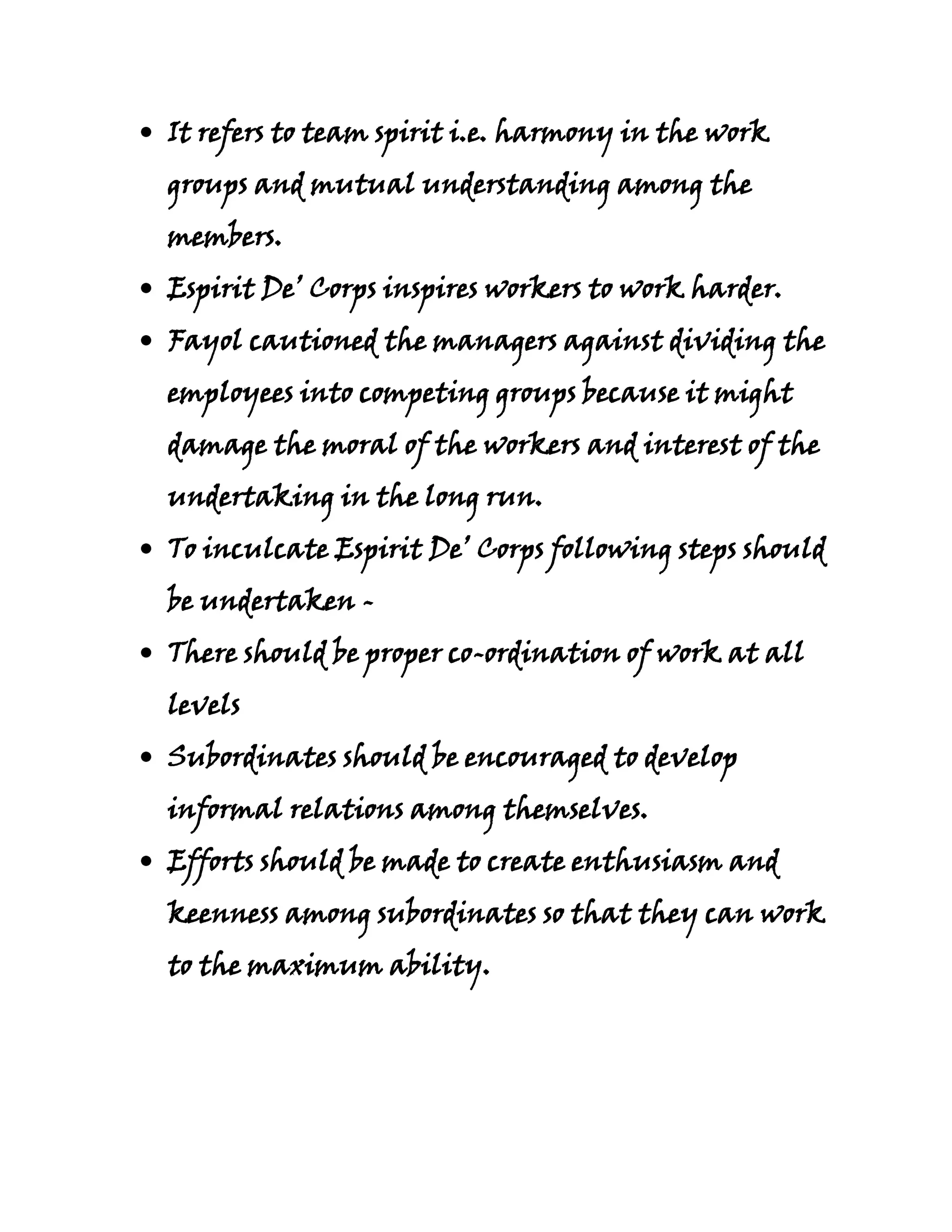 It refers to team spirit i.e. harmony in the work
groups and mutual understanding among the
members.
Espirit De’ Corps inspires workers to work harder.
Fayol cautioned the managers against dividing the
employees into competing groups because it might
damage the moral of the workers and interest of the
undertaking in the long run.
To inculcate Espirit De’ Corps following steps should
be undertaken -
There should be proper co-ordination of work at all
levels
Subordinates should be encouraged to develop
informal relations among themselves.
Efforts should be made to create enthusiasm and
keenness among subordinates so that they can work
to the maximum ability.
 