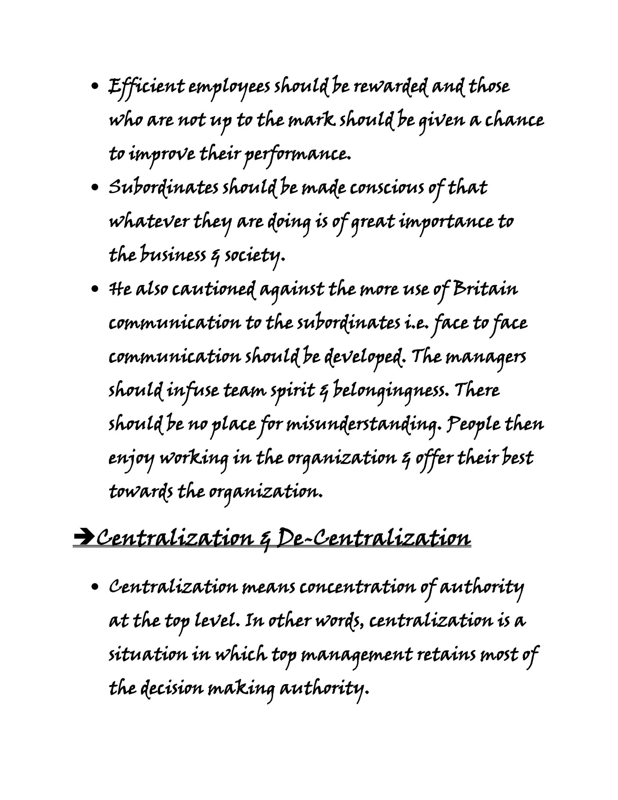 Efficient employees should be rewarded and those
   who are not up to the mark should be given a chance
   to improve their performance.
   Subordinates should be made conscious of that
   whatever they are doing is of great importance to
   the business & society.
   He also cautioned against the more use of Britain
   communication to the subordinates i.e. face to face
   communication should be developed. The managers
   should infuse team spirit & belongingness. There
   should be no place for misunderstanding. People then
   enjoy working in the organization & offer their best
   towards the organization.

Centralization & De-Centralization

   Centralization means concentration of authority
   at the top level. In other words, centralization is a
   situation in which top management retains most of
   the decision making authority.
 