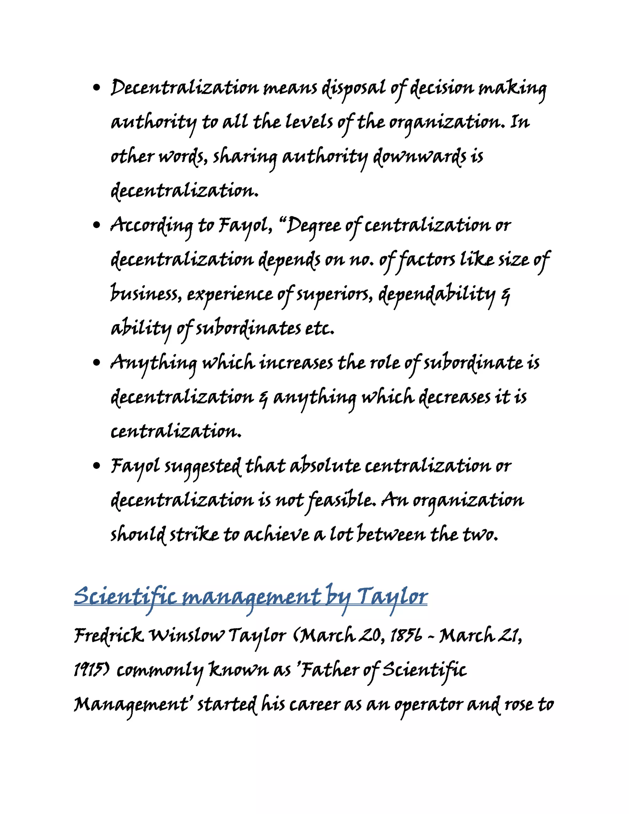 Decentralization means disposal of decision making
    authority to all the levels of the organization. In
    other words, sharing authority downwards is
    decentralization.
    According to Fayol, “Degree of centralization or
    decentralization depends on no. of factors like size of
    business, experience of superiors, dependability &
    ability of subordinates etc.
    Anything which increases the role of subordinate is
    decentralization & anything which decreases it is
    centralization.
    Fayol suggested that absolute centralization or
    decentralization is not feasible. An organization
    should strike to achieve a lot between the two.


Scientific management by Taylor
Fredrick Winslow Taylor (March 20, 1856 - March 21,
1915) commonly known as ’Father of Scientific
Management’ started his career as an operator and rose to
 