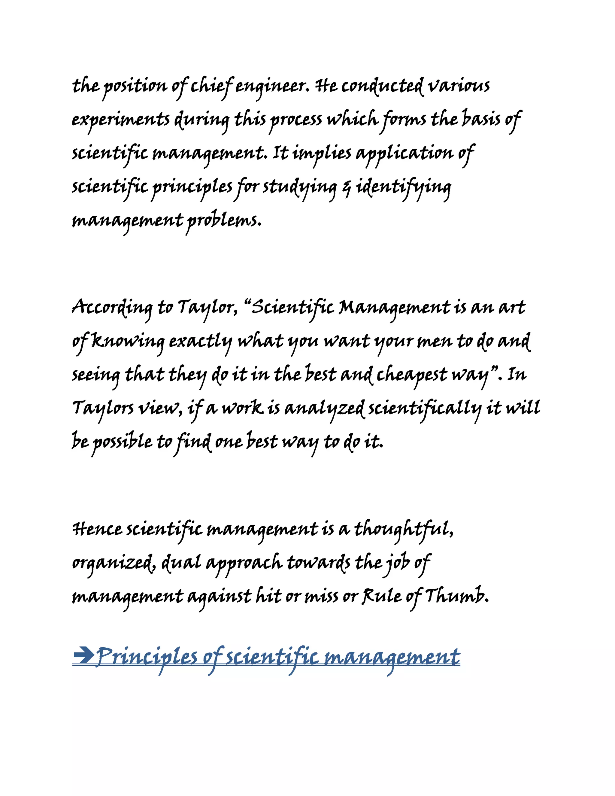 the position of chief engineer. He conducted various
experiments during this process which forms the basis of
scientific management. It implies application of
scientific principles for studying & identifying
management problems.



According to Taylor, “Scientific Management is an art
of knowing exactly what you want your men to do and
seeing that they do it in the best and cheapest way”. In
Taylors view, if a work is analyzed scientifically it will
be possible to find one best way to do it.



Hence scientific management is a thoughtful,
organized, dual approach towards the job of
management against hit or miss or Rule of Thumb.


Principles of scientific management
 