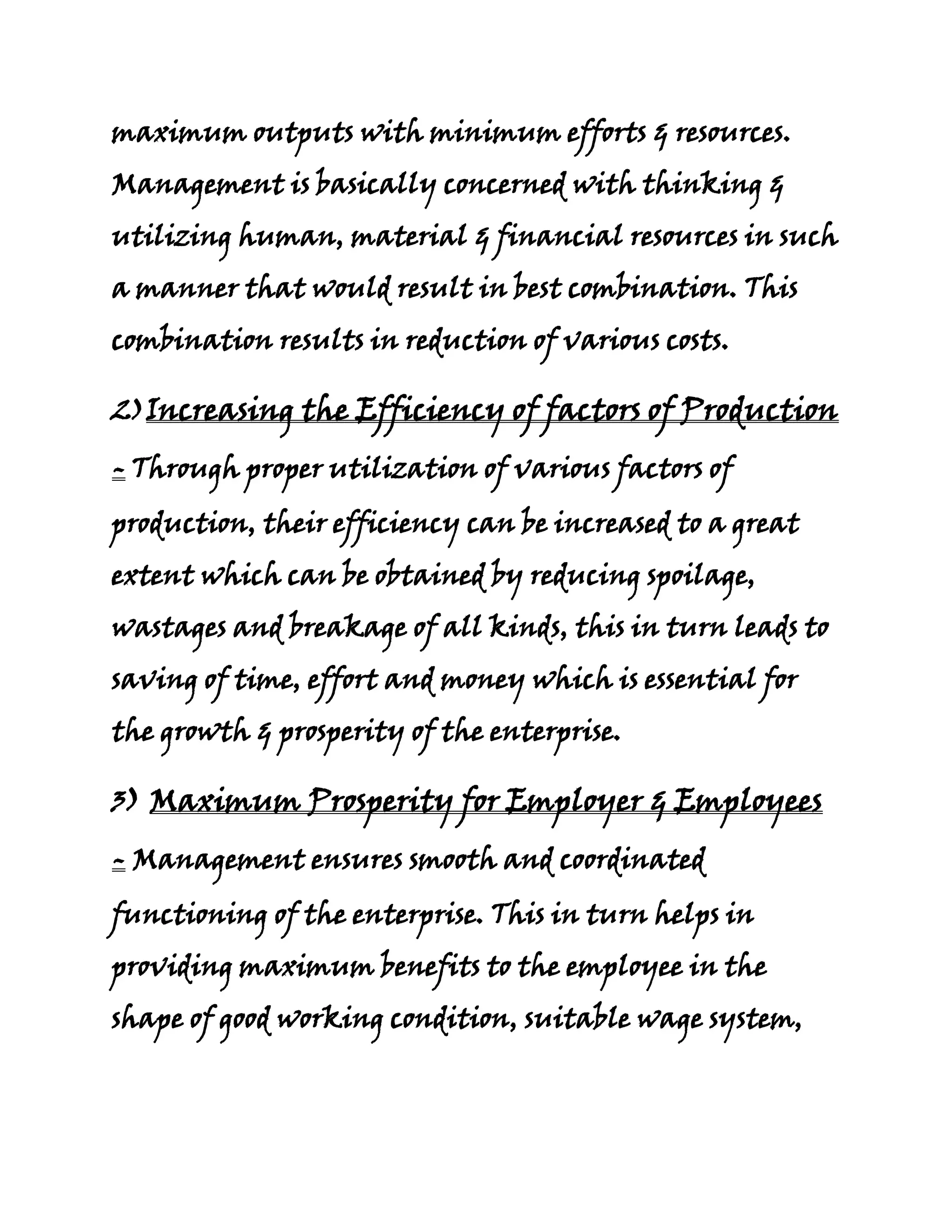 maximum outputs with minimum efforts & resources.
Management is basically concerned with thinking &
utilizing human, material & financial resources in such
a manner that would result in best combination. This
combination results in reduction of various costs.

2)Increasing the Efficiency of factors of Production

- Through proper utilization of various factors of
production, their efficiency can be increased to a great
extent which can be obtained by reducing spoilage,
wastages and breakage of all kinds, this in turn leads to
saving of time, effort and money which is essential for
the growth & prosperity of the enterprise.

3) Maximum Prosperity for Employer & Employees

- Management ensures smooth and coordinated
functioning of the enterprise. This in turn helps in
providing maximum benefits to the employee in the
shape of good working condition, suitable wage system,
 