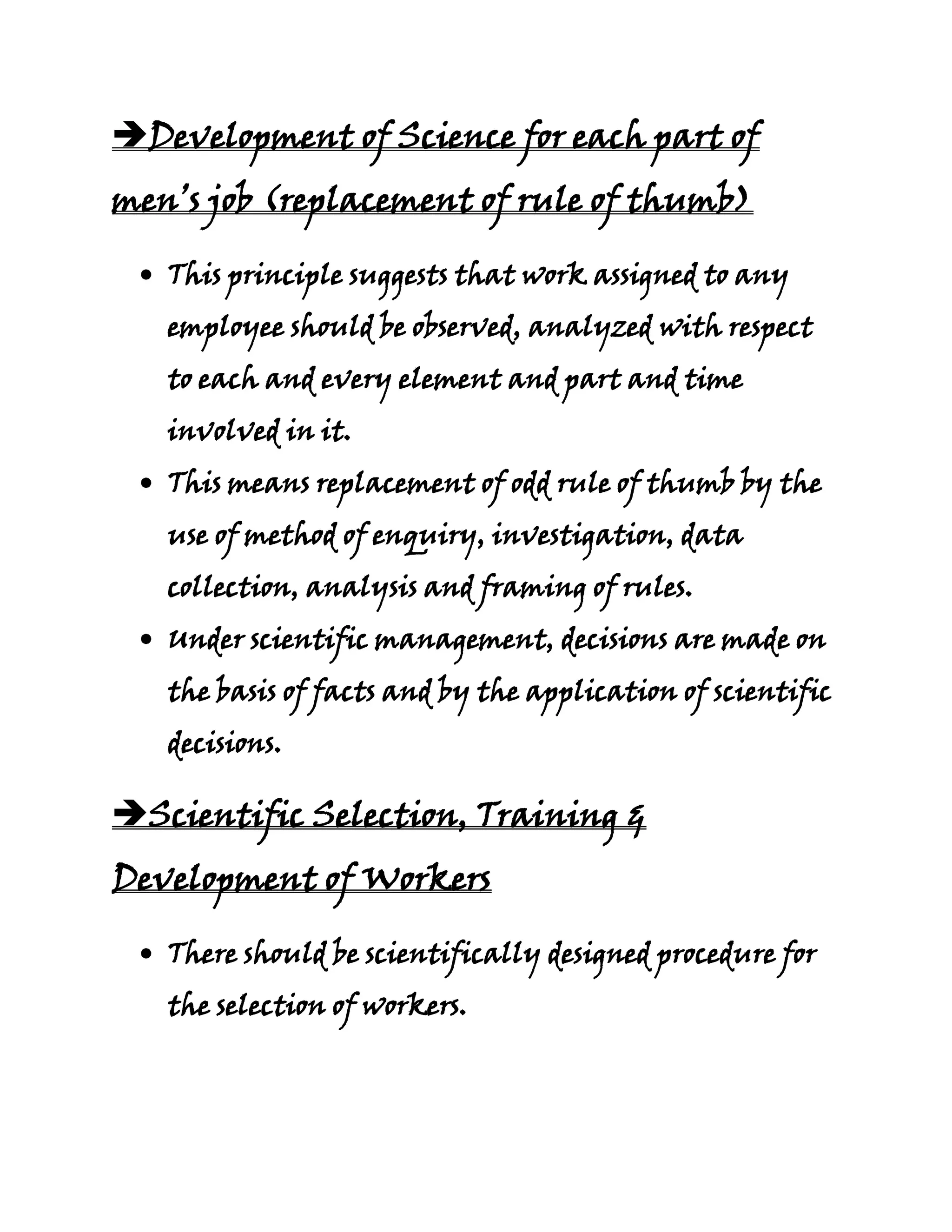 Development of Science for each part of
men’s job (replacement of rule of thumb)

   This principle suggests that work assigned to any
   employee should be observed, analyzed with respect
   to each and every element and part and time
   involved in it.
   This means replacement of odd rule of thumb by the
   use of method of enquiry, investigation, data
   collection, analysis and framing of rules.
   Under scientific management, decisions are made on
   the basis of facts and by the application of scientific
   decisions.

Scientific Selection, Training &
Development of Workers

   There should be scientifically designed procedure for
   the selection of workers.
 