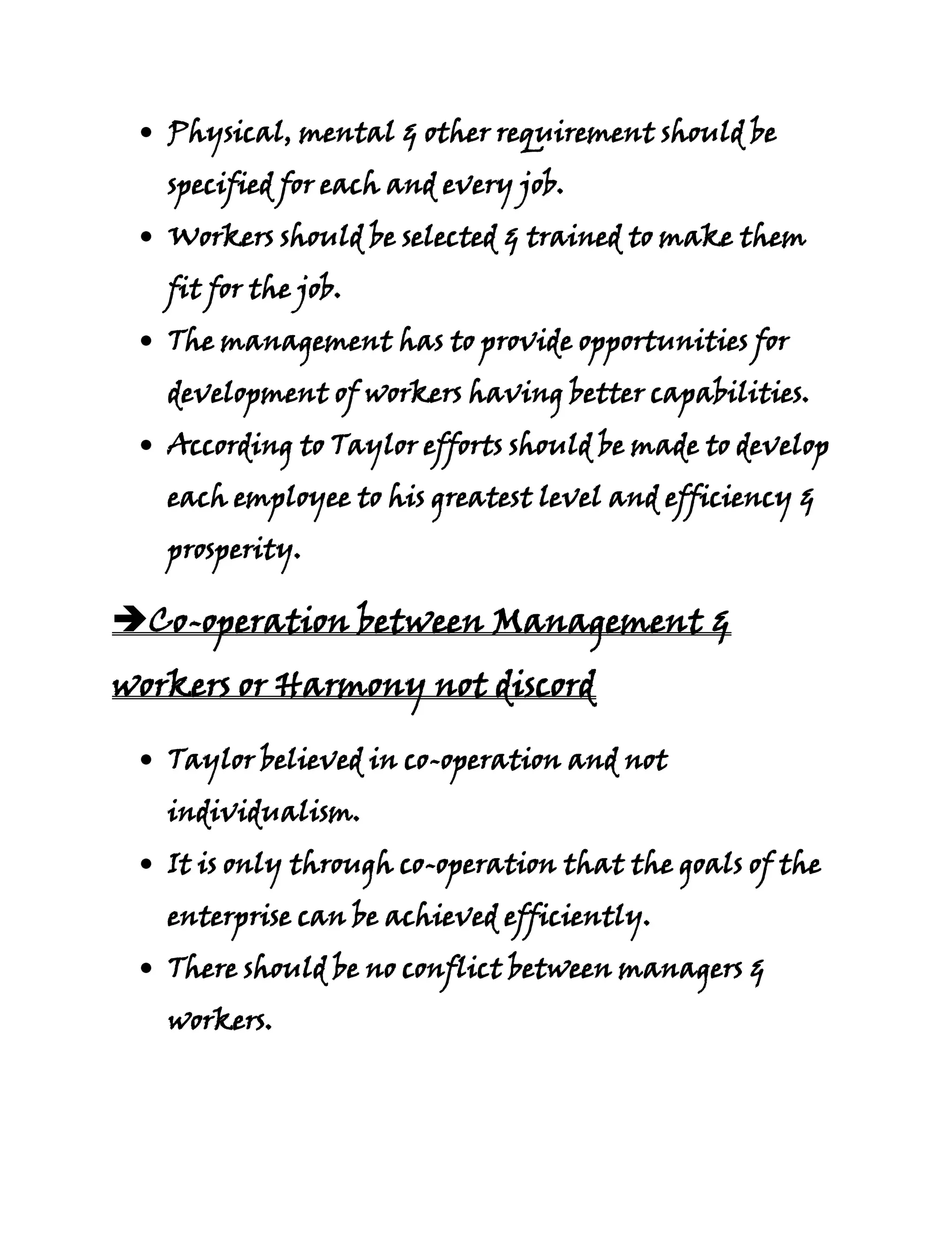 Physical, mental & other requirement should be
   specified for each and every job.
   Workers should be selected & trained to make them
   fit for the job.
   The management has to provide opportunities for
   development of workers having better capabilities.
   According to Taylor efforts should be made to develop
   each employee to his greatest level and efficiency &
   prosperity.

Co-operation between Management &
workers or Harmony not discord

   Taylor believed in co-operation and not
   individualism.
   It is only through co-operation that the goals of the
   enterprise can be achieved efficiently.
   There should be no conflict between managers &
   workers.
 