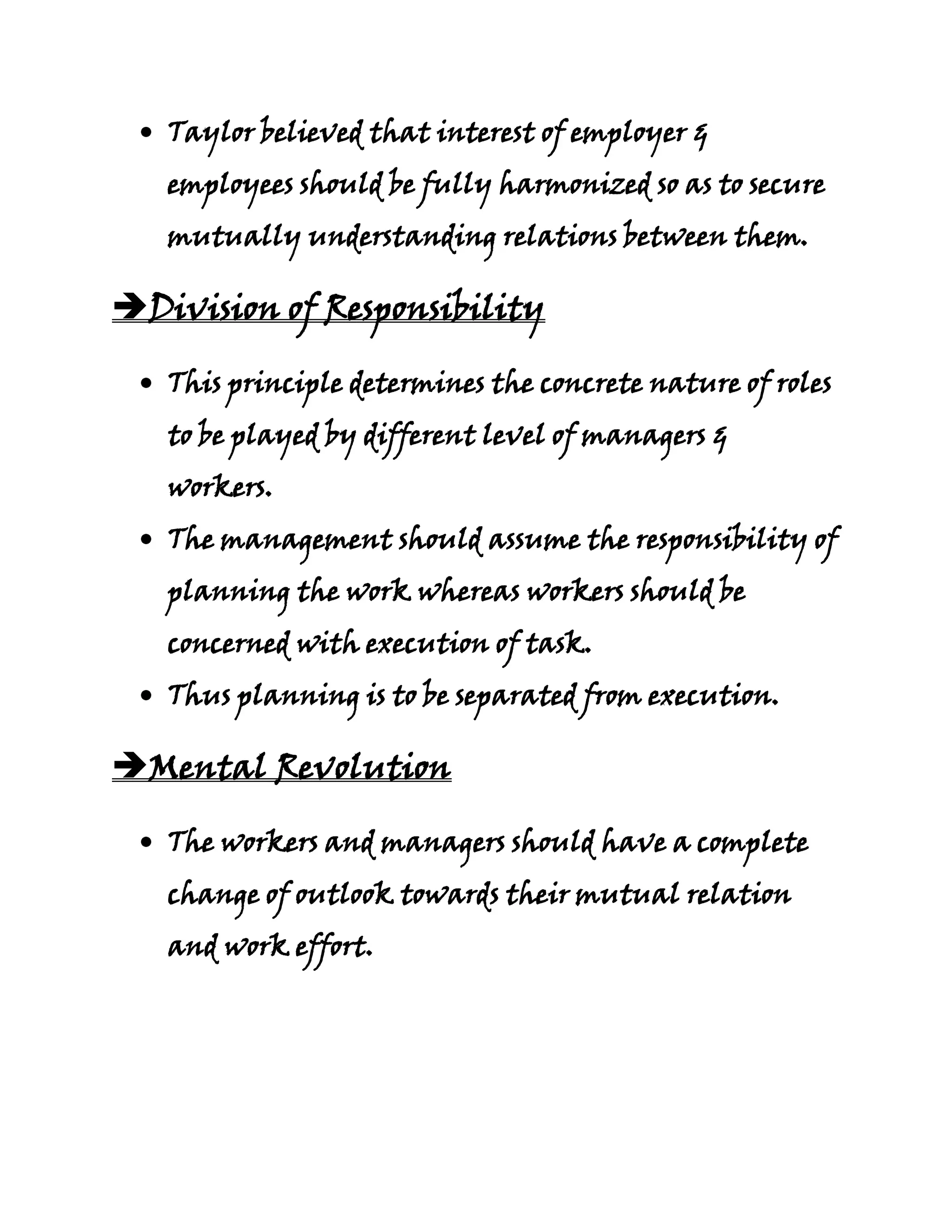 Taylor believed that interest of employer &
   employees should be fully harmonized so as to secure
   mutually understanding relations between them.

Division of Responsibility

   This principle determines the concrete nature of roles
   to be played by different level of managers &
   workers.
   The management should assume the responsibility of
   planning the work whereas workers should be
   concerned with execution of task.
   Thus planning is to be separated from execution.

Mental Revolution

   The workers and managers should have a complete
   change of outlook towards their mutual relation
   and work effort.
 