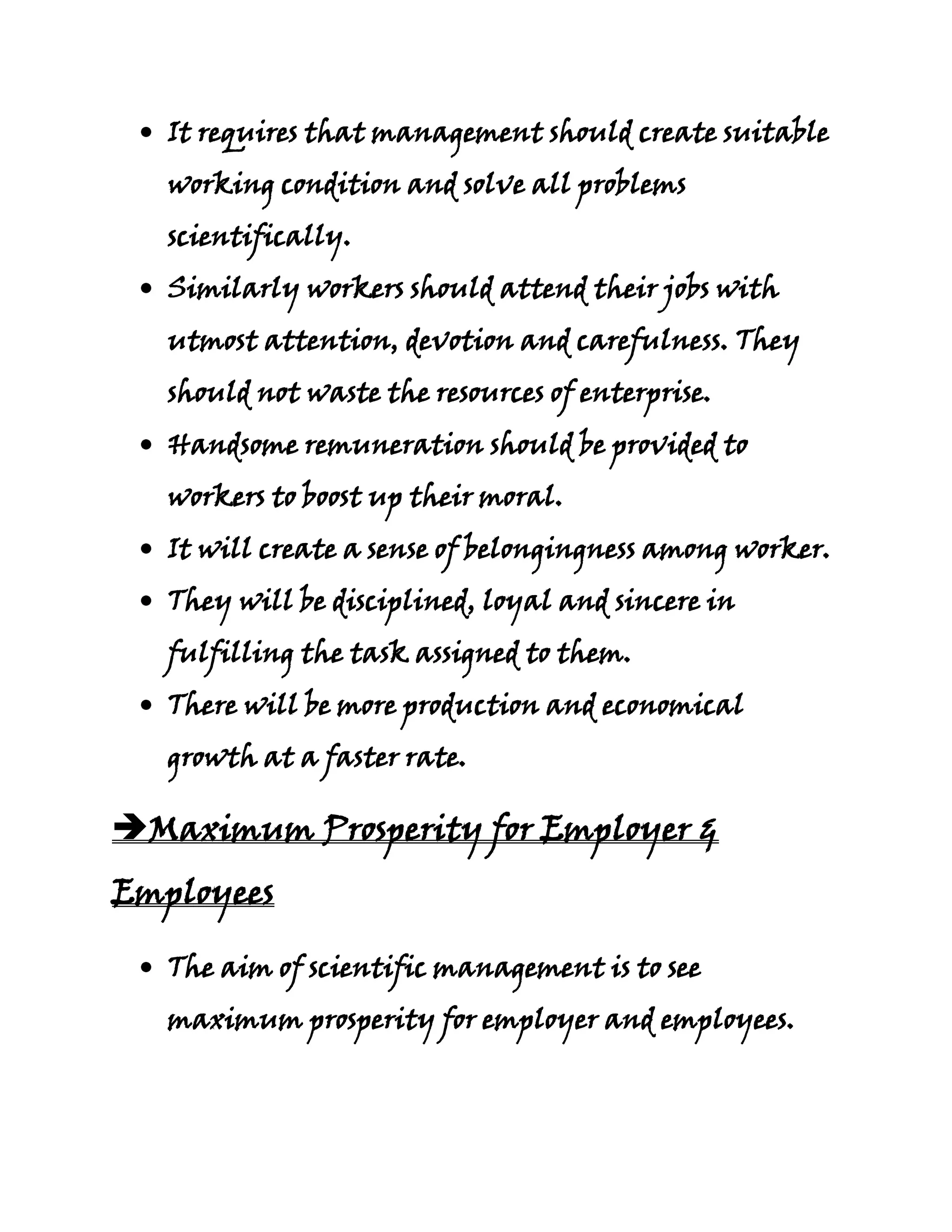It requires that management should create suitable
   working condition and solve all problems
   scientifically.
   Similarly workers should attend their jobs with
   utmost attention, devotion and carefulness. They
   should not waste the resources of enterprise.
   Handsome remuneration should be provided to
   workers to boost up their moral.
   It will create a sense of belongingness among worker.
   They will be disciplined, loyal and sincere in
   fulfilling the task assigned to them.
   There will be more production and economical
   growth at a faster rate.

Maximum Prosperity for Employer &
Employees

   The aim of scientific management is to see
   maximum prosperity for employer and employees.
 