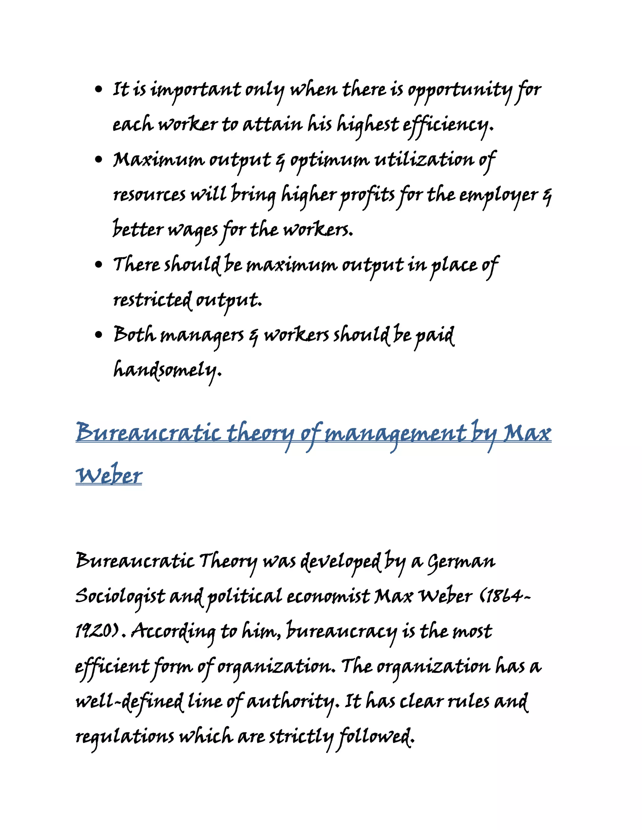 It is important only when there is opportunity for
    each worker to attain his highest efficiency.
    Maximum output & optimum utilization of
    resources will bring higher profits for the employer &
    better wages for the workers.
    There should be maximum output in place of
    restricted output.
    Both managers & workers should be paid
    handsomely.


Bureaucratic theory of management by Max
Weber


Bureaucratic Theory was developed by a German
Sociologist and political economist Max Weber (1864-
1920). According to him, bureaucracy is the most
efficient form of organization. The organization has a
well-defined line of authority. It has clear rules and
regulations which are strictly followed.
 