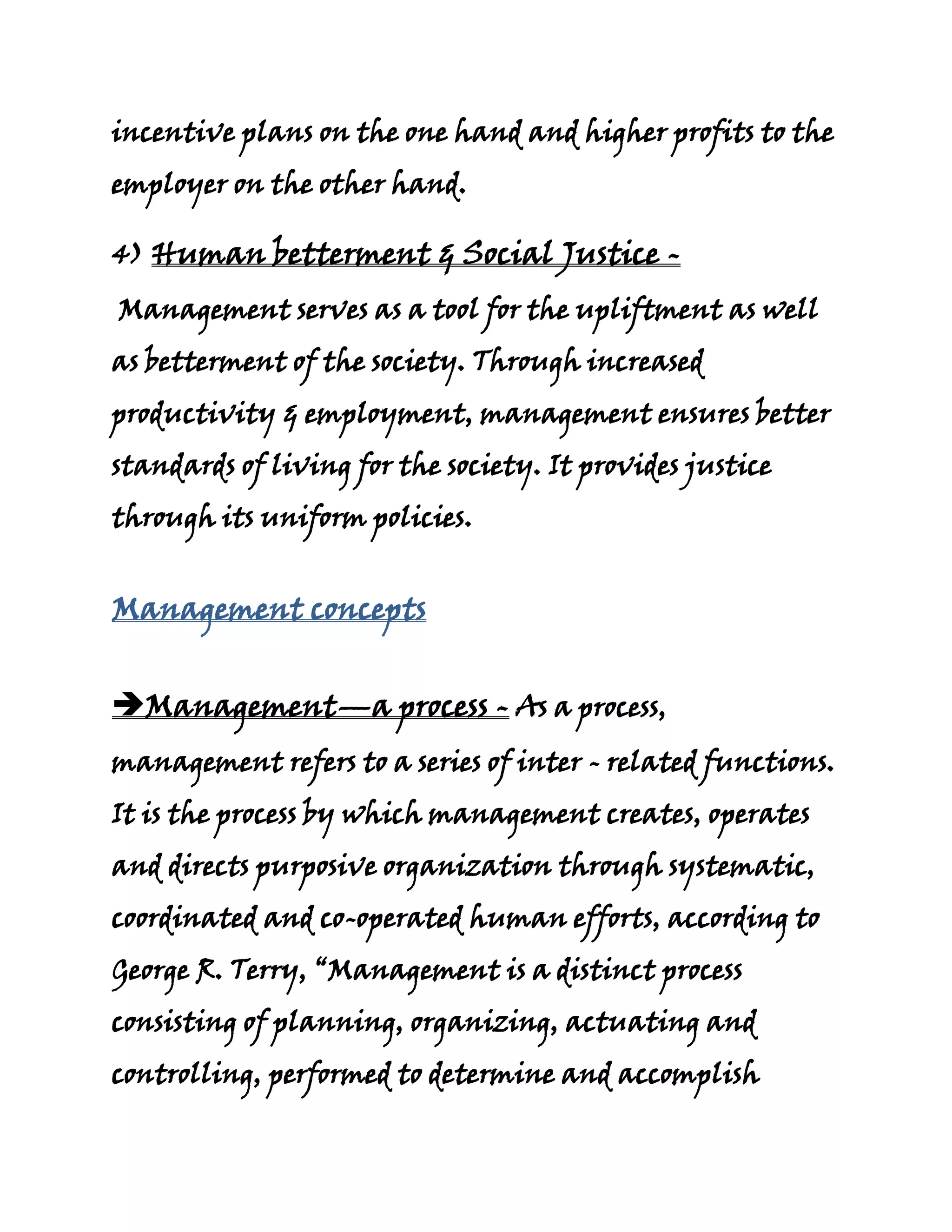 incentive plans on the one hand and higher profits to the
employer on the other hand.

4) Human betterment & Social Justice -
Management serves as a tool for the upliftment as well
as betterment of the society. Through increased
productivity & employment, management ensures better
standards of living for the society. It provides justice
through its uniform policies.


Management concepts


Management—a process - As a process,
management refers to a series of inter - related functions.
It is the process by which management creates, operates
and directs purposive organization through systematic,
coordinated and co-operated human efforts, according to
George R. Terry, “Management is a distinct process
consisting of planning, organizing, actuating and
controlling, performed to determine and accomplish
 