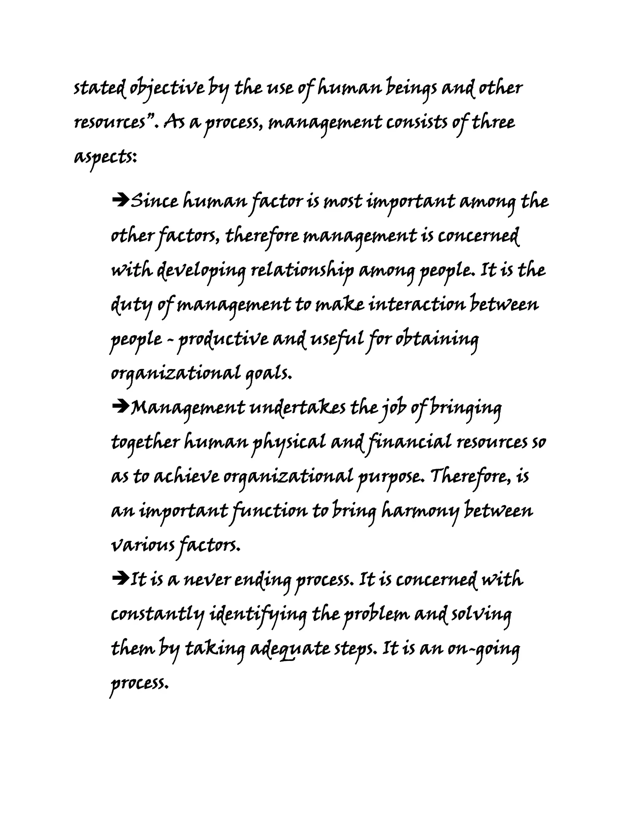 stated objective by the use of human beings and other
resources”. As a process, management consists of three
aspects:

    Since human factor is most important among the
    other factors, therefore management is concerned
    with developing relationship among people. It is the
    duty of management to make interaction between
    people - productive and useful for obtaining
    organizational goals.
    Management undertakes the job of bringing
    together human physical and financial resources so
    as to achieve organizational purpose. Therefore, is
    an important function to bring harmony between
    various factors.
    It is a never ending process. It is concerned with
    constantly identifying the problem and solving
    them by taking adequate steps. It is an on-going
    process.
 