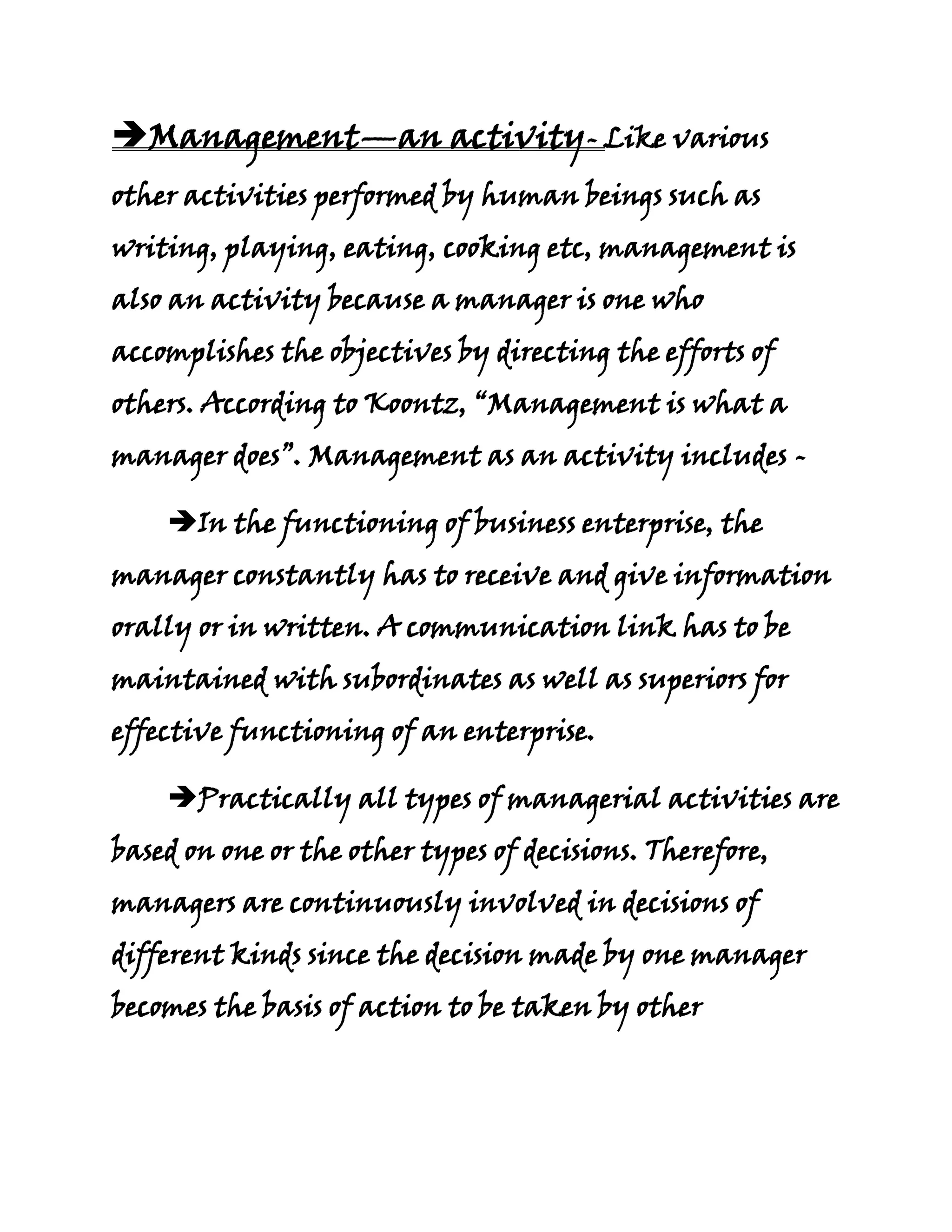 Management—an activity- Like various
other activities performed by human beings such as
writing, playing, eating, cooking etc, management is
also an activity because a manager is one who
accomplishes the objectives by directing the efforts of
others. According to Koontz, “Management is what a
manager does”. Management as an activity includes -

    In the functioning of business enterprise, the
manager constantly has to receive and give information
orally or in written. A communication link has to be
maintained with subordinates as well as superiors for
effective functioning of an enterprise.

    Practically all types of managerial activities are
based on one or the other types of decisions. Therefore,
managers are continuously involved in decisions of
different kinds since the decision made by one manager
becomes the basis of action to be taken by other
 