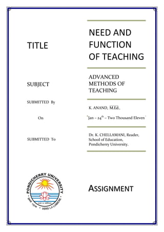 NEED AND FUNCTION OF TEACHINGADVANCED METHODS OF TEACHINGK. ANAND, Dr. K. CHELLAMANI, Reader, School of Education, Pondicherry University.Assignment2952756411595SUBMITTED  ToJan – 24th – Two Thousand ElevenOnSUBMITTED  ByTITLESUBJECT<br />Theories of Teaching <br />Concept of teaching:<br />Teaching is process which usually takes place in the class room situations. It is more of formal processes. In the class room situations we see that the teacher has something in his mind and he wants to convey it to the students.  For this purpose, he takes the help of teaching.  He makes all efforts to make the students understand it.  His teaching is successful if the students are able to grasp it fully. <br />Need of Teaching:<br />Through teaching, the teacher aims at<br />,[object Object]