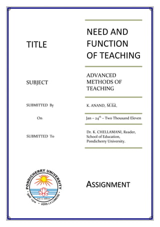 NEED AND
TITLE          FUNCTION
               OF TEACHING
               ADVANCED
SUBJECT        METHODS OF
               TEACHING

SUBMITTED By   K. ANAND, M.Ed.,


    On         Jan – 24th – Two Thousand Eleven


               Dr. K. CHELLAMANI, Reader,
SUBMITTED To   School of Education,
               Pondicherry University.




               ASSIGNMENT
 