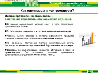 Оценка прохождения стажировки   -  віполнение персонального норматива обучения.   За каждое выполненное задание (тест) в ходе стажировки  присваиваются  баллы   По окончанию стажировки  -   итоговая экзаменационная игра .  Уровень умений стажера в области оформления продуктов оценивается по осуществлению  персональных продаж  На основании полученных баллов накопительным итогом формируется  оценка – персональный % успеваемости стажера . Стажеры, не выполнившие норматив обучения, в банк не принимаются.  По остальным решение принимается руководителями отделений, Middle-office, HR ГО. Как оцениваем и контролируем? 