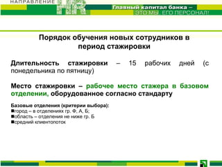 Порядок обучения новых сотрудников в период стажировки Длительность стажировки  – 15 рабочих дней  (с понедельника по пятницу) Место стажировки –  рабочее место стажера  в базовом отделении ,  оборудованное согласно стандарту  Базовые отделения (критерии выбора): город – в отделениях гр. Ф, А, Б; область – отделения не ниже гр. Б средний клиентопоток  