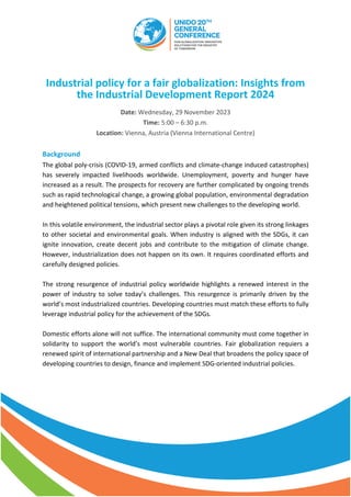 Industrial policy for a fair globalization: Insights from
the Industrial Development Report 2024
Date: Wednesday, 29 November 2023
Time: 5:00 – 6:30 p.m.
Location: Vienna, Austria (Vienna International Centre)
Background
The global poly-crisis (COVID-19, armed conflicts and climate-change induced catastrophes)
has severely impacted livelihoods worldwide. Unemployment, poverty and hunger have
increased as a result. The prospects for recovery are further complicated by ongoing trends
such as rapid technological change, a growing global population, environmental degradation
and heightened political tensions, which present new challenges to the developing world.
In this volatile environment, the industrial sector plays a pivotal role given its strong linkages
to other societal and environmental goals. When industry is aligned with the SDGs, it can
ignite innovation, create decent jobs and contribute to the mitigation of climate change.
However, industrialization does not happen on its own. It requires coordinated efforts and
carefully designed policies.
The strong resurgence of industrial policy worldwide highlights a renewed interest in the
power of industry to solve today’s challenges. This resurgence is primarily driven by the
world’s most industrialized countries. Developing countries must match these efforts to fully
leverage industrial policy for the achievement of the SDGs.
Domestic efforts alone will not suffice. The international community must come together in
solidarity to support the world’s most vulnerable countries. Fair globalization requiers a
renewed spirit of international partnership and a New Deal that broadens the policy space of
developing countries to design, finance and implement SDG-oriented industrial policies.
 