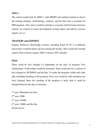 MOU’s
The school would look for MOU’s with IIM/IIT and marked institute to devise
the training modules, methodology, contents, and the like, that is essential for
IMS program. Also, there would be attempt to associate with Overseas business
schools, for content of course development, faculty inputs and talk by overseas
experts, per se.


TRAINERS and EXPERTS
Experts, Professor, Knowledge creators, including Panel of VC’s of different
universities would be drawn up for training the faculty. This would also include
experts from in-house experts. [80% in-house/ 20% outside]


FEES
There could be fees charged (?) depending on the days of program. Few
scholarships / Fellowships would be instituted. There could also be a scheme of
fees charged as 50/70/80% and the like. To make the program visible and value
add, including branding of the program, First year would be with minimum (no
fees) charged. Once the standing of the program is built, than it could be
charged based on the days of training:


1st year: Minimum (no fees)
2nd year: 5000
3rd year: 10,000
4th year: 12000, and the like.
[Rough figures]




CONCEPT NOTE ON TRAINING MANAGEMENT FACULTY AIMING AT WORLD CLASS TEACHING / Bagali / sanbag@rediffmail.com
                                                                                                              7
 