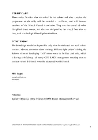CERTIFICATE
Those entire faculties who are trained in this school and who complete the
programme satisfactorily will be awarded a certificate, and will become
members of the School Alumni Association. They can also attend all other
disciplined based course, and electives designed by the school from time to
time, with scholarship/ fellowships/ reduced fees.


CONCLUSION
The knowledge revelation is possible only with the dedicated and well trained
teachers, who are passionate about teaching. With the right sprit of training, the
Schools vision of developing “IMS” motto would be fulfilled ,and India, which
is having a deficiency of nearly ONE LAKH management teaching short to
teach at various B-School, would be addressed by this School.




MM Bagali
sanbag@rediffmail.com
9880986979




Attached:
Tentative Proposal of the program for IMS-Indian Management Services




CONCEPT NOTE ON TRAINING MANAGEMENT FACULTY AIMING AT WORLD CLASS TEACHING / Bagali / sanbag@rediffmail.com
                                                                                                              8
 