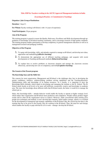 Title: FDP for Teachers working in the AICTE Approved Management institutes in India

                                  [Learning in Practice: A Commitment to Teaching]

Organizer: Jain Group of Institutions

Duration: 3 days(?)

For Whom: Faculty working in B-School, with 1-4 years of experience.

Total Participants: 30 per program

Aim of the Program

The training program is geared to ensure the Quality, Relevance, Excellence and Skills development through up-
gradation of knowledge of B-School teaching community, and to encourage research of high quality standards.
The training program enables participants to develop competency in general management education as well as in
management research and pedagogy usability.

Objectives of the Program

    1.   To equip with knowledge, skills, and attitudes required to manage an B-School, and develop new ideas,
         approaches and methodology[affective learning]
    2.   To demonstrate the appropriate use of different teaching pedagogy, and acquaint with recent
         developments in Teaching and Research methods [Behavioral learning]

    3.   To explain how to resolve problems at classroom situation and manage the classroom sessions
         effectively, and develop new sets of competency and skills[Cogitative learning]


The Genesis of the Present program

The Knowledge base and the Skills Set:

The concern for most organization, Management and B-School is the challenges they face in developing the
greater confidence, initiative, solution-finding, problem solving capabilities and the Teaching-Research-
Administration skills and knowledge of its human resources. As a faculty, it is important to have the
Knowledge-Skills-Attitudes which match in developing and managing the institute or the B –School. The B-
School needs faculty at all levels to be more self-sufficient, resourceful, creative and knowledge in academic
area. The more the knowledge about different skills that B-School needs, the better it would be to manage the
school, per se.

Infact, this knowledge-skills – attitude behavior would enable the faculty to operate at higher strategic level,
which makes their organization and B-School more productive and competitive. Peoples efforts produce bigger
results and its what all the organization strives to achieve. However, while conventional skills training gives
people new techniques and method, it won’t develop their maturity, belief and/or courage, which is so essential
for the development of managerial and strategic capabilities of the B-School. But, the crucial fact lies here is the
training that has to be given to the Faculty who are working in the B-School. Thus, the need for such design,
which enables the faculty to quip with the K-A-S to work – manage- develop the B-School.




CONCEPT NOTE ON TRAINING MANAGEMENT FACULTY AIMING AT WORLD CLASS TEACHING / Bagali / sanbag@rediffmail.com
                                                                                                                       10
 