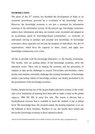 INTRODUCTION
The dawn of the 21st century has heralded the development of India as an
economic powerhouse powered by a revolution in the knowledge sector.
However, the knowledge economy is not just a synonym for information
economy or the information society. In the present age, knowledge economies
address how information and ideas are created, used, circulated and adapted at
an accelerating speed in’ knowledge-based communities’, i.e. networks of
individuals striving to produce and circulate new knowledge. In knowledge
economies, these capacities are not just the property of individuals, but also of
organisations, which have the capacity to share, create, and apply new
knowledge continuously over a time.


All this is possible with the knowledge Educators, i.e. the Faculty community.
The faculty, who are guiding pillars of the knowledge economy, drive the
education sector. There role in shaping the economy and the personality of
students to take up the challenges is crucial. Universities and Institutes, where
faculty and students constantly challenge the existing boundaries of knowledge
amidst a prevailing culture of knowledge creation, are ideally positioned to be
the powerhouse of the knowledge economy.


Further, despite having one of the largest higher education systems in the world,
only a few institutions of learning have been able to make a mark on the global
stage,i.e.: IIM, IIT, IIS, to name few only. The reason is obvious that a
faculty/human resource that is available to teach the students is par at global
level. The knowledge base, the research output, the training imparted, et al, are
the hallmark in these institutes. Needless to say, the faculty have turned and
driven this knowledge economy in these admired schools.

CONCEPT NOTE ON TRAINING MANAGEMENT FACULTY AIMING AT WORLD CLASS TEACHING / Bagali / sanbag@rediffmail.com
                                                                                                              2
 