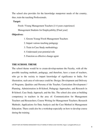 The school also provides for the knowledge manpower needs of the country,
thus, train the teaching Professionals.
 Target:
         Fresh / Young Management Teachers [1-4 years experience]
         Management Students for Employability [Final year]
Objectives:
                  1. Groom Young/ Fresh Management Teachers
                  2. Impart various teaching pedagogy
                  3. Train in Case Study methodology
                  4. Understand your potential role
                  5. Function as effective change agent


THE SCHOOL THEME
The school theme would be to create-develop-nurture the Faculty, with all the
possible teaching methods, pedagogy, and therefore, have a team of teachers,
who go to the society to impart knowledge of significance to India. For
illustration, such area of relevance could be: Design, Development and Delivery
of Programs, Qualities and Persona of the Teacher, Curriculum Development /
Planning, Administration in B-School, Pedagogy Approaches, and Research in
B-School, Case Study Approach, and the like. The school also aims at building
competency in teachers in the area of: Communication for Management
Teachers and Researchers; Course Writing for Management Teachers; Research
Methods; Applications for Data Analysis and the Case Method in Management
Education. There could also be a workshop especially on how to develop course
during the training.




CONCEPT NOTE ON TRAINING MANAGEMENT FACULTY AIMING AT WORLD CLASS TEACHING / Bagali / sanbag@rediffmail.com
                                                                                                              4
 