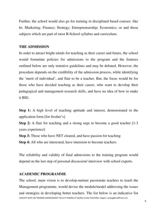 Further, the school would also go for training in disciplined based courses: like
hr; Marketing; Finance; Strategy; Entrepreneurship; Economics; or and those
subjects which are part of most B-School syllabus and curriculum.


THE ADMISSION
In order to attract bright minds for teaching as their career and future, the school
would formulate policies for admissions to the program and the features
outlined below are only tentative guidelines and may be debated. However, the
procedure depends on the credibility of the admission process, while identifying
the ‘merit of individual’, and flair to be a teacher. But, the focus would be for
those who have decided teaching as their career, who want to develop their
pedagogical and management research skills, and have no idea of how to make
it BIG.


Step 1: A high level of teaching aptitude and interest, demonstrated in the
application form [for fresher’s]
Step 2: A flair for teaching and a strong urge to become a good teacher [1-3
years experience]
Step 3: Those who have NET cleared, and have passion for teaching
Step 4: All who are interested, have intension to become teachers.


The reliability and validity of final admissions to the training program would
depend on the last step of personal discussion/ interview with school experts.


ACADEMIC PROGRAMME
The school, main vision is to develop-nurture passionate teachers to teach the
Management programme, would devise the module/model addressing the issues
and strategies in developing better teachers. The list below is an indicative list
CONCEPT NOTE ON TRAINING MANAGEMENT FACULTY AIMING AT WORLD CLASS TEACHING / Bagali / sanbag@rediffmail.com
                                                                                                              5
 