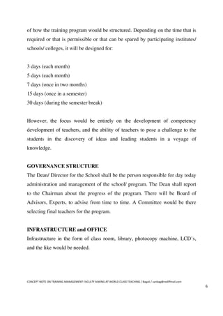 of how the training program would be structured. Depending on the time that is
required or that is permissible or that can be spared by participating institutes/
schools/ colleges, it will be designed for:


3 days (each month)
5 days (each month)
7 days (once in two months)
15 days (once in a semester)
30 days (during the semester break)


However, the focus would be entirely on the development of competency
development of teachers, and the ability of teachers to pose a challenge to the
students in the discovery of ideas and leading students in a voyage of
knowledge.


GOVERNANCE STRUCTURE
The Dean/ Director for the School shall be the person responsible for day today
administration and management of the school/ program. The Dean shall report
to the Chairman about the progress of the program. There will be Board of
Advisors, Experts, to advise from time to time. A Committee would be there
selecting final teachers for the program.


INFRASTRUCTURE and OFFICE
Infrastructure in the form of class room, library, photocopy machine, LCD’s,
and the like would be needed.




CONCEPT NOTE ON TRAINING MANAGEMENT FACULTY AIMING AT WORLD CLASS TEACHING / Bagali / sanbag@rediffmail.com
                                                                                                              6
 