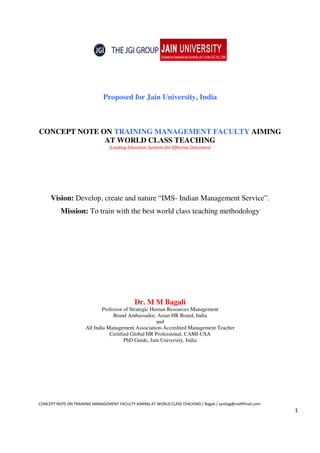 CONCEPT NOTE ON TRAINING MANAGEMENT FACULTY AIMING AT WORLD CLASS TEACHING / Bagali / sanbag@rediffmail.com
1
Proposed for Jain University, India
CONCEPT NOTE ON TRAINING MANAGEMENT FACULTY AIMING
AT WORLD CLASS TEACHING
[Leading Education Systems for Effective Outcomes]
Vision: Develop, create and nature “IMS- Indian Management Service”.
Mission: To train with the best world class teaching methodology
Dr. M M Bagali
Professor of Strategic Human Resources Management
Brand Ambassador, Asian HR Board, India
and
All India Management Association-Accredited Management Teacher
Certified Global HR Professional, CAMI-USA
PhD Guide, Jain University, India
 
