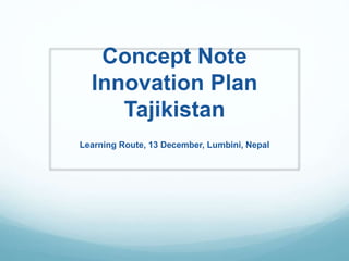 Concept Note 
Innovation Plan 
Tajikistan 
Learning Route, 13 December, Lumbini, Nepal 
 