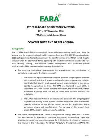Concept Note: 19th
FARA Board of Directors’ Meeting
1 of 7
19th FARA BOARD OF DIRECTORS’ MEETING
21st
– 22nd
November 2016
FARA Secretariat, Accra, Ghana
CONCEPT NOTE AND DRAFT AGENDA
Background
The 19th FARA Board of Directors meeting is the second statutory sitting for this year. Being the
starting year for implementation of FARA’s recast medium-term (2016-2018) operational plan,
2016 is of special significance because it sets the pace for the rest of the MTOP period. It is also
the year when the Secretariat started operating with a substantially leaner structure to cope
with declining funding. Furthermore, several developments with potentially positive
implications for FARA have taken place this year. These include:
 The emerging institutional arrangements for strengthening the coordination of
agricultural research and development, notably:
o The science for agriculture consortium (S4AC)—which brings together the main
supra-national agricultural research and development organizations to better
coordinate their country-level support towards implementation of the science
agenda for agriculture in Africa. The S4AC was launched in April 2016. In
September 2016, with support from the World Bank, the consortium’s partners
elaborated a concept note that will be shared with potential investors and
stakeholders.
o The CAADP Technical Network for research and extension. This brings together
organizations working in this domain to better coordinate their interventions
towards realization of the African Union’s targets for accelerating African
agriculture growth and transformation. The partners of this network have
selected FARA to serve as its convener/secretariat.
 The African Development Bank’s launch of its agriculture strategy (Feed Africa) in which
the Bank lays out its intention to quadruple investments in agriculture, giving due
attention to research and innovation. Among the first initiatives developed to implement
this strategy is the Technologies for African Agricultural Transformation (TAAT). This
 
