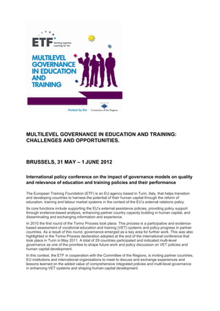 MULTILEVEL GOVERNANCE IN EDUCATION AND TRAINING:
CHALLENGES AND OPPORTUNITIES.



BRUSSELS, 31 MAY – 1 JUNE 2012

International policy conference on the impact of governance models on quality
and relevance of education and training policies and their performance

The European Training Foundation (ETF) is an EU agency based in Turin, Italy, that helps transition
and developing countries to harness the potential of their human capital through the reform of
education, training and labour market systems in the context of the EU’s external relations policy.
Its core functions include supporting the EU’s external assistance policies, providing policy support
through evidence-based analysis, enhancing partner country capacity building in human capital, and
disseminating and exchanging information and experience.
In 2010 the first round of the Torino Process took place. This process is a participative and evidence-
based assessment of vocational education and training (VET) systems and policy progress in partner
countries. As a result of this round, governance emerged as a key area for further work. This was also
highlighted in the Torino Process declaration adopted at the end of the international conference that
took place in Turin in May 2011. A total of 29 countries participated and indicated multi-level
governance as one of the priorities to shape future work and policy discussion on VET policies and
human capital development.
In this context, the ETF in cooperation with the Committee of the Regions, is inviting partner countries,
EU institutions and international organisations to meet to discuss and exchange experiences and
lessons learned on the added value of comprehensive integrated policies and multi-level governance
in enhancing VET systems and shaping human capital development.
 