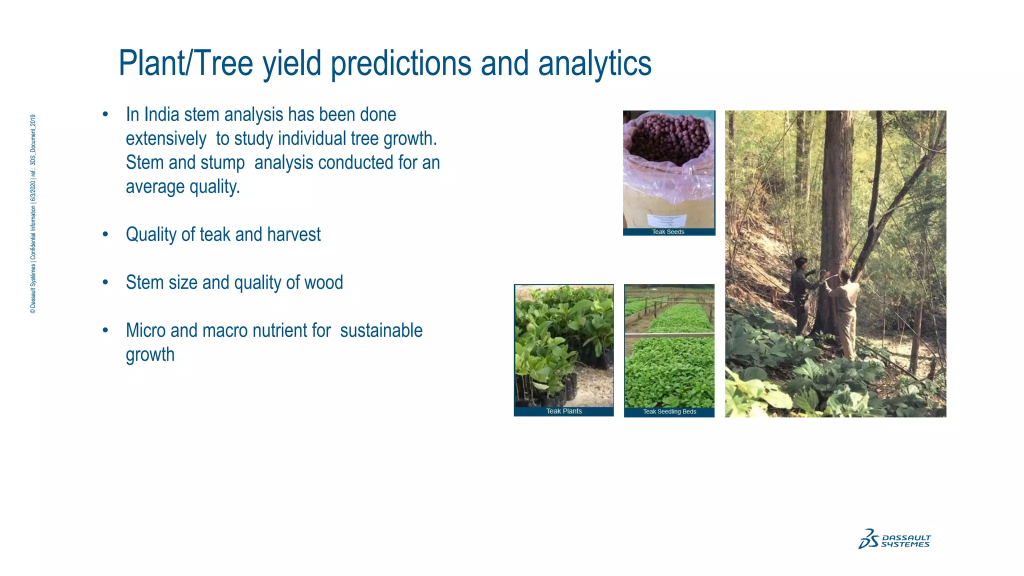 Plant/Tree yield predictions and analytics
• In India stem analysis has been done
extensively to study individual tree growth.
Stem and stump analysis conducted for an
average quality.
• Quality of teak and harvest
• Stem size and quality of wood
• Micro and macro nutrient for sustainable
growth
©
Dassault
Systèmes
|
Confidential
Information
|
6/3/2020
|
ref.:
3DS_Document_2019
 