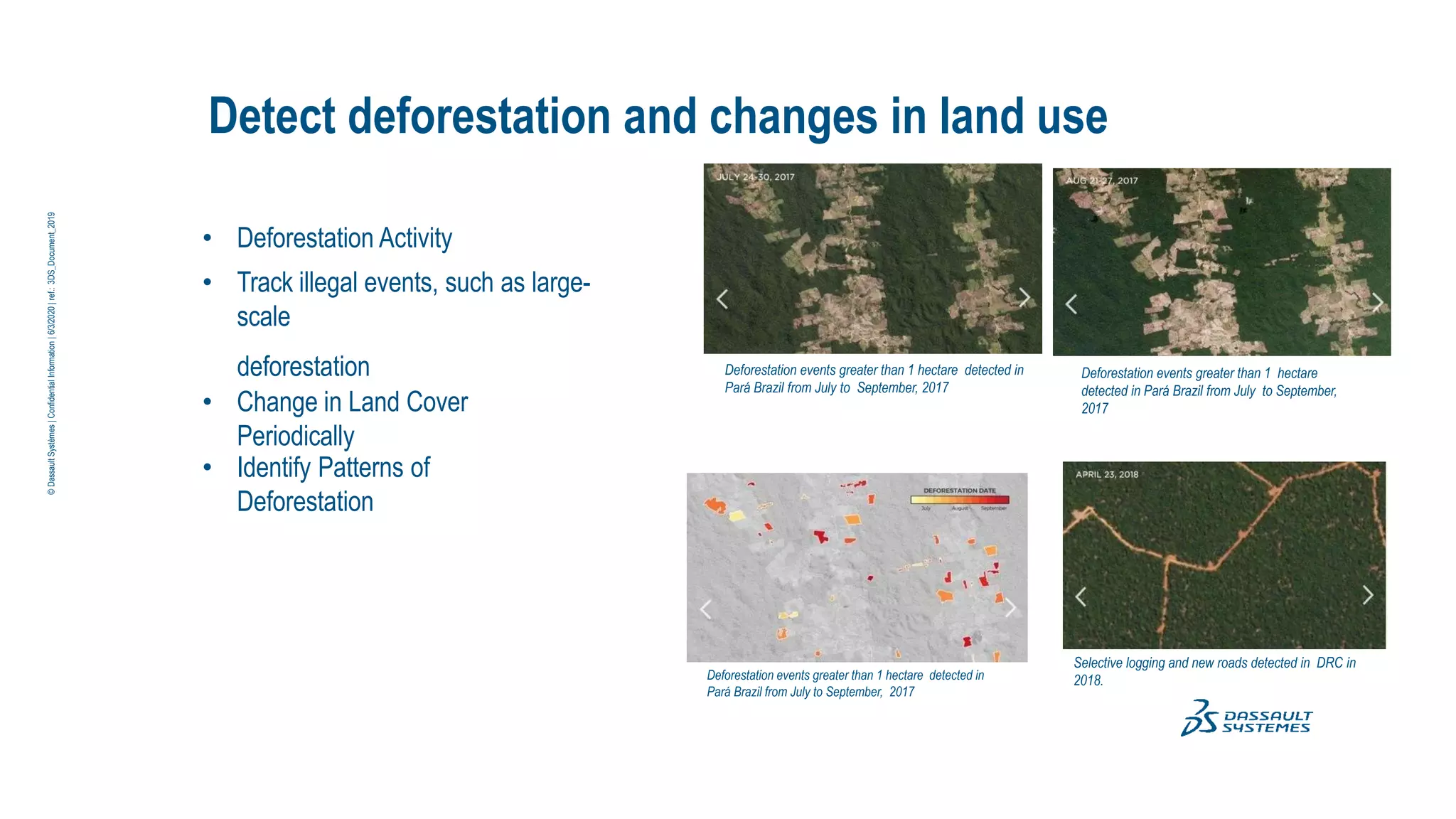 Detect deforestation and changes in land use
• Deforestation Activity
• Track illegal events, such as large-
scale
deforestation
• Change in Land Cover
Periodically
• Identify Patterns of
Deforestation
Deforestation events greater than 1 hectare detected in
Pará Brazil from July to September, 2017
Deforestation events greater than 1 hectare detected in
Pará Brazil from July to September, 2017
Deforestation events greater than 1 hectare
detected in Pará Brazil from July to September,
2017
Selective logging and new roads detected in DRC in
2018.
©
Dassault
Systèmes
|
Confidential
Information
|
6/3/2020
|
ref.:
3DS_Document_2019
 