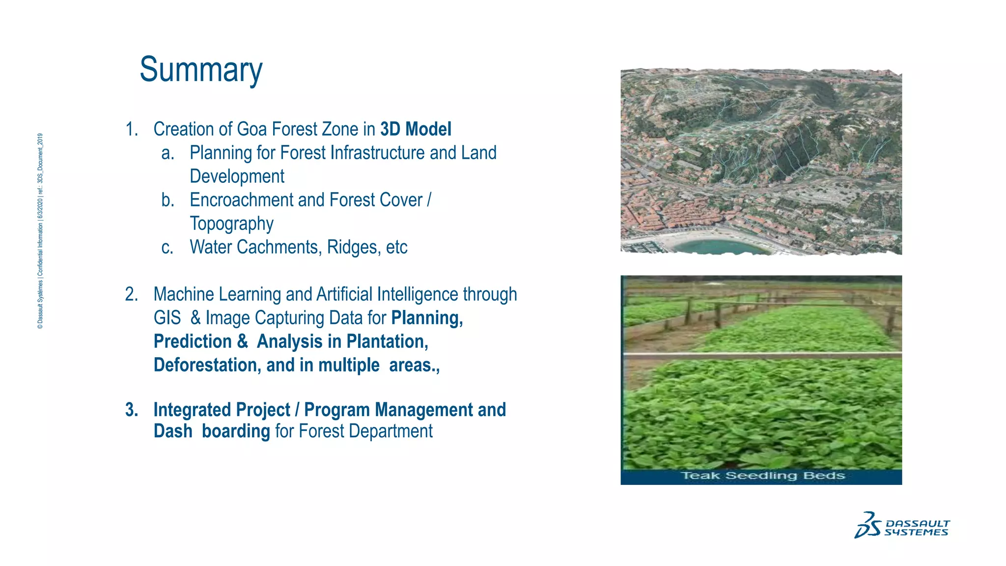 ©
Dassault
Systèmes
|
Confidential
Information
|
6/3/2020
|
ref.:
3DS_Document_2019
Summary
1. Creation of Goa Forest Zone in 3D Model
a. Planning for Forest Infrastructure and Land
Development
b. Encroachment and Forest Cover /
Topography
c. Water Cachments, Ridges, etc
2. Machine Learning and Artificial Intelligence through
GIS & Image Capturing Data for Planning,
Prediction & Analysis in Plantation,
Deforestation, and in multiple areas.,
3. Integrated Project / Program Management and
Dash boarding for Forest Department
 