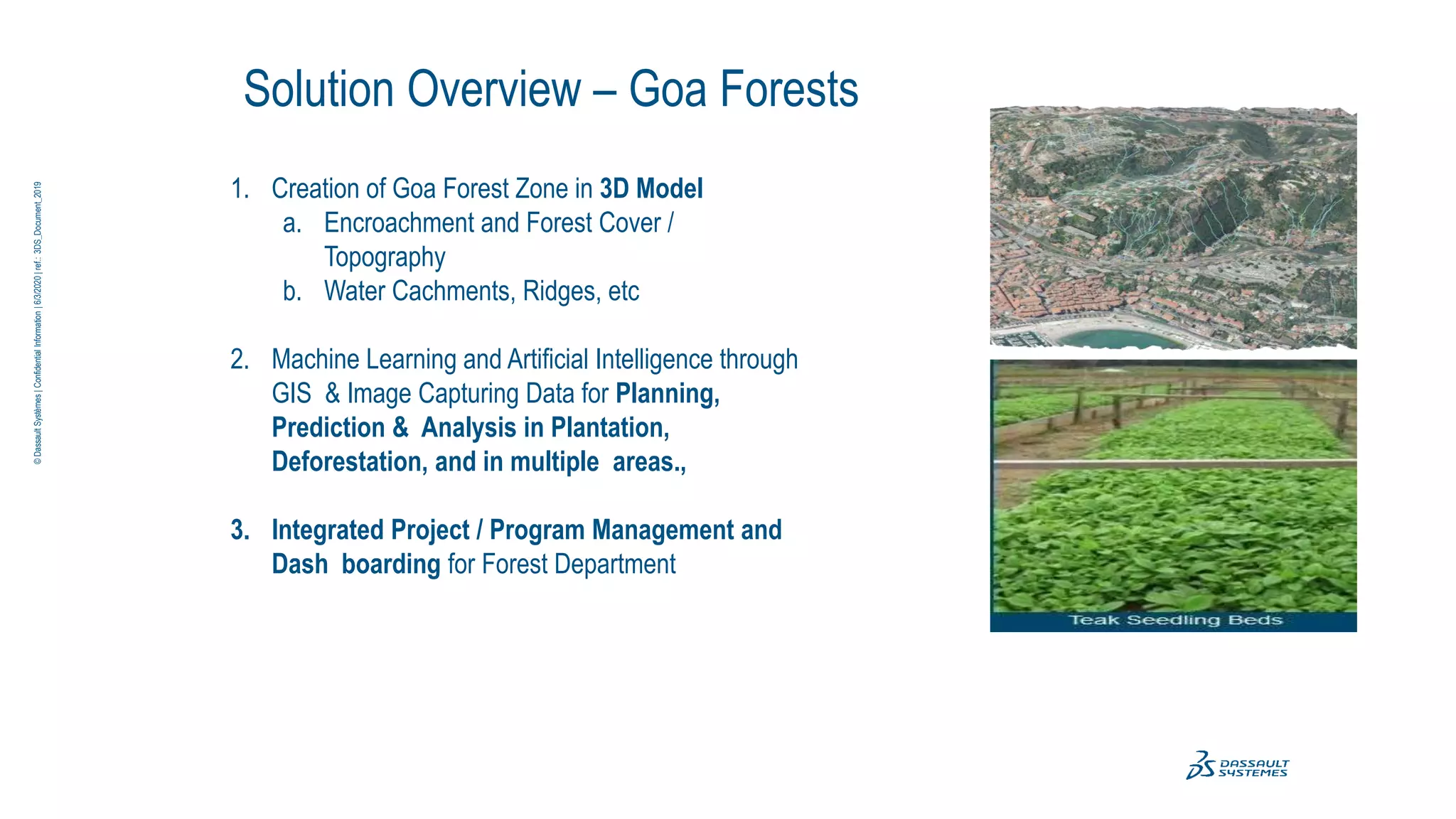 Solution Overview – Goa Forests
1. Creation of Goa Forest Zone in 3D Model
a. Encroachment and Forest Cover /
Topography
b. Water Cachments, Ridges, etc
2. Machine Learning and Artificial Intelligence through
GIS & Image Capturing Data for Planning,
Prediction & Analysis in Plantation,
Deforestation, and in multiple areas.,
3. Integrated Project / Program Management and
Dash boarding for Forest Department
©
Dassault
Systèmes
|
Confidential
Information
|
6/3/2020
|
ref.:
3DS_Document_2019
 