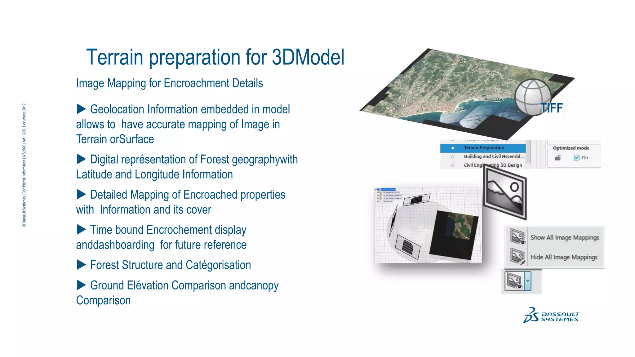 Terrain preparation for 3DModel
Image Mapping for Encroachment Details
 Geolocation Information embedded in model
allows to have accurate mapping of Image in
Terrain orSurface
 Digital représentation of Forest geographywith
Latitude and Longitude Information
 Detailed Mapping of Encroached properties
with Information and its cover
 Time bound Encrochement display
anddashboarding for future reference
 Forest Structure and Catégorisation
 Ground Elévation Comparison andcanopy
Comparison
TIFF
©
Dassault
Systèmes
|
Confidential
Information
|
6/3/2020
|
ref.:
3DS_Document_2019
 