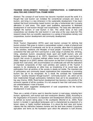 1
TOURISM DEVELOPMENT THROUGH COOPERATIVES: A COMPARATIVE
ANALYSIS AND CONCEPTUAL FRAME WORK
Abstract: The concept of rural tourism has become important around the world. It is
thought that rural tourism can revitalize the conventional concepts and views on
tourism, and bring in a new dimension in the sustainable development. It has been
realized that local communities based tourism can play a fundamental role in poverty
alleviation in rural areas. This paper used qualitative approaches to illustrated
development of rural tourism through rural cooperatives. The study also attempted to
highlight the barriers of rural tourism in Iran. This article looks at how rural
cooperatives can develop the rural tourism in rural area at the case study Iran This
research draws from our scientific experience in a variety of disciplines namely; rural
cooperatives, tourism development and community development.
Introduction
World Tourism Organization (WTO) used rural tourism concept for defining that
tourism product "that gives to visitors a personalized contact, a taste of physical and
human environment of countryside and as far as possible, allow them to participate
in the activities, traditions and lifestyles of local people." According to WTO it is
considered that take part from rural tourism a wide range of activities like: climbing,
riding, adventure tourism, educational travel, sport and health tourism, arts and
heritage tourism (Negrusa et al., 2007). Oppermann (1997) saw rural tourism as
tourism that occurs in nonurban settings where human activity is present (Beeton,
2006). Negrusa et al (2007) defines rural tourism as that form of tourism offered by
people from rural areas, with accommodation on small-scale and with the implication
of important components of their rural activities and customs of life Tourism it
appears to be developing an elitist bias as broadening of its social base with
participation from all sections of the society is clearly not visible. The important role
of participatory and community based organizations like cooperatives in promoting
tourism has yet to be recognized. As a result, the concepts like "sustainable
tourism", "poverty reduction through tourism", ‘community tourism’, etc. which can be
best implemented through participatory institutions have yet to be popularized in a
big way (Verma, 2008). Rural tourism development has become a top priority of the
economic agenda of all the countries. It is not unusual to hear that rural areas of Iran
are underdeveloped in text of tourism.
Hence this paper suggested development of rural cooperatives for the tourism
development in rural areas.
There are a variety of terms used to describe tourism in rural areas, including farm
tourism, agritourism, soft tourism and even ecotourism (Beeton, 2006). According to
the Organization of Economic Co-Operation and Development (OECD), rural tourism
is defined as tourism taking place in the countryside (Reichel et al., 2000). Rural
tourism is located in agricultural landscapes and is characterized by enjoyment of a
tamed nature or highly modified landscape. It is about the land uses and human
cultures that the interaction between humans and the land have created. It positions
agriculture and farms as the foundation upon which the attraction is built (Knowd,
 