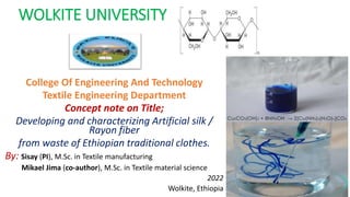 WOLKITE UNIVERSITY
College Of Engineering And Technology
Textile Engineering Department
Concept note on Title;
Developing and characterizing Artificial silk /
Rayon fiber
from waste of Ethiopian traditional clothes.
By: Sisay (PI), M.Sc. in Textile manufacturing
Mikael Jima (co-author), M.Sc. in Textile material science
2022
Wolkite, Ethiopia
 