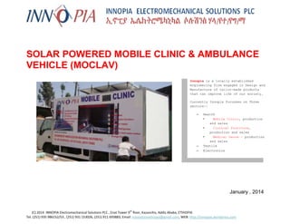 nn

SOLAR POWERED MOBILE CLINIC & AMBULANCE
VEHICLE (MOCLAV)
Innopia is a locally established
engineering firm engaged in Design and
Manufacture of tailor-made products
that can improve life of our society.
Currently Innopia focusses on Three
sectors:–

–
–

Health
•
Mobile Clinic, production
and sales
•
Clinical Furniture,
production and sales
•
Medical Gauze - production
and sales
Textile
Electronics

January , 2014

th

(C) 2014 INNOPIA Electromechanical Solutions PLC , Enat Tower 9 floor, Kazanchis, Addis Ababa, ETHIOPIA
Tel. (251) 935 986152/53 , (251) 931 153026, (251) 911 693883, Email: innovationethiopia@gmail.com, WEB: http://innopias.wordpress.com

 