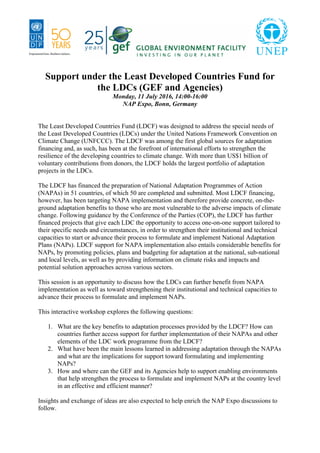 Support under the Least Developed Countries Fund for
the LDCs (GEF and Agencies)
Monday, 11 July 2016, 14:00-16:00
NAP Expo, Bonn, Germany
The Least Developed Countries Fund (LDCF) was designed to address the special needs of
the Least Developed Countries (LDCs) under the United Nations Framework Convention on
Climate Change (UNFCCC). The LDCF was among the first global sources for adaptation
financing and, as such, has been at the forefront of international efforts to strengthen the
resilience of the developing countries to climate change. With more than US$1 billion of
voluntary contributions from donors, the LDCF holds the largest portfolio of adaptation
projects in the LDCs.
The LDCF has financed the preparation of National Adaptation Programmes of Action
(NAPAs) in 51 countries, of which 50 are completed and submitted. Most LDCF financing,
however, has been targeting NAPA implementation and therefore provide concrete, on-the-
ground adaptation benefits to those who are most vulnerable to the adverse impacts of climate
change. Following guidance by the Conference of the Parties (COP), the LDCF has further
financed projects that give each LDC the opportunity to access one-on-one support tailored to
their specific needs and circumstances, in order to strengthen their institutional and technical
capacities to start or advance their process to formulate and implement National Adaptation
Plans (NAPs). LDCF support for NAPA implementation also entails considerable benefits for
NAPs, by promoting policies, plans and budgeting for adaptation at the national, sub-national
and local levels, as well as by providing information on climate risks and impacts and
potential solution approaches across various sectors.
This session is an opportunity to discuss how the LDCs can further benefit from NAPA
implementation as well as toward strengthening their institutional and technical capacities to
advance their process to formulate and implement NAPs.
This interactive workshop explores the following questions:
1. What are the key benefits to adaptation processes provided by the LDCF? How can
countries further access support for further implementation of their NAPAs and other
elements of the LDC work programme from the LDCF?
2. What have been the main lessons learned in addressing adaptation through the NAPAs
and what are the implications for support toward formulating and implementing
NAPs?
3. How and where can the GEF and its Agencies help to support enabling environments
that help strengthen the process to formulate and implement NAPs at the country level
in an effective and efficient manner?
Insights and exchange of ideas are also expected to help enrich the NAP Expo discussions to
follow.
 