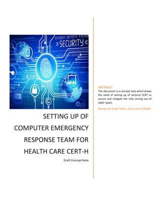 SETTING UP OF
COMPUTER EMERGENCY
RESPONSE TEAM FOR
HEALTH CARE CERT-H
Draft Concept Note
ABSTRACT
This document is a concept note which draws
the need of setting up of sectoral CERT to
secure and mitigate the risks arising out of
cyber space.
Manpreet Singh Sidhu, Consultant (NISG)
 