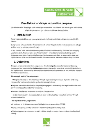 Pan-African landscape restoration program
To demonstrate that large scale landscape restoration can restore the water cycle and create
a hydrologic corridor for climate resilience & adaptation.
1. Introduction
Restoring degraded land and preserving rainwater is fundamental to creating a green and livable
habitat.
Our proposal is focused on the African continent, where the potential to restore ecosystems is huge
and the need to act now extremely high.
In this concept note, we introduce this systematic approach to harvesting rainwater and bringing
vegetation back. This innovative pan African initiative aims at demonstrating that large-scale
landscape restoration, in scientifically chosen locations can contribute to restoring the local and
regional water cycle and provide the needed climate resilience. We call it the Hydrologic Corridor.
2. Objectives
The pan- African land restoration program is a climate mitigation (decarbonization and cooling
through soil and vegetation) and adaptation program (rainwater harvesting, sustainable agriculture,
soil regeneration, agro-forestry) with regional implementation, positive social and economic impacts
for the local populations.
The strategic goals of the program are:
• Mitigate and adapt to climate change through large scale re-greening of degraded land, using
rainwater harvesting, reforestation and sustainable agriculture.
• Improve livelihoods of millions of people by bringing back biodiversity and vegetation in semi-arid
environments as a foundation for prosperity.
• Create a global green movement for positive climate action.
• Co-develop innovative finance solutions to build continuity of our ecosystem services through
economic valuation.
The objectives of the program are:
• A minimum of 10 African countries officially join the program at the COP 22.
• Every participating country will restore 30,000 ha of degraded land by 2020.
• The Justdiggit social movement to reach 1 Billion people to inspire them to take action for global
cooling.
 