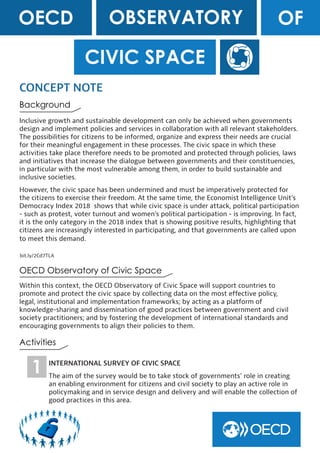 CIVIC SPACE
Inclusive growth and sustainable development can only be achieved when governments
design and implement policies and services in collaboration with all relevant stakeholders.
The possibilities for citizens to be informed, organize and express their needs are crucial
for their meaningful engagement in these processes. The civic space in which these
activities take place therefore needs to be promoted and protected through policies, laws
and initiatives that increase the dialogue between governments and their constituencies,
in particular with the most vulnerable among them, in order to build sustainable and
inclusive societies.
However, the civic space has been undermined and must be imperatively protected for
the citizens to exercise their freedom. At the same time, the Economist Intelligence Unit’s
Democracy Index 2018 shows that while civic space is under attack, political participation
- such as protest, voter turnout and women’s political participation - is improving. In fact,
it is the only category in the 2018 index that is showing positive results, highlighting that
citizens are increasingly interested in participating, and that governments are called upon
to meet this demand.
CONCEPT NOTE
Within this context, the OECD Observatory of Civic Space will support countries to
promote and protect the civic space by collecting data on the most effective policy,
legal, institutional and implementation frameworks; by acting as a platform of
knowledge-sharing and dissemination of good practices between government and civil
society practitioners; and by fostering the development of international standards and
encouraging governments to align their policies to them.
OECD OFOBSERVATORY
OECD Observatory of Civic Space
Background
Activities
bit.ly/2Cd7TLA
INTERNATIONAL SURVEY OF CIVIC SPACE
The aim of the survey would be to take stock of governments’ role in creating
an enabling environment for citizens and civil society to play an active role in
policymaking and in service design and delivery and will enable the collection of
good practices in this area.
1
 