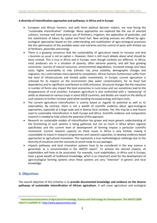 Concept note for a Partnership Initiative between Europe and Africa on sustainable intensification of Agriculture – 30/01/ 2013
3
A diversity of intensification approaches and pathways, in Africa and in Europe
 European and African Farmers, and with them political decision makers, are now facing the
“sustainable intensification” challenge. Many approaches are explored like the use of selected
cultivars, increase and more precise use of fertilizers, irrigation, the application of pesticides, and
the substitution of labour by capital and fossil fuel. New exciting avenues are offered by agro-
ecological approaches based on the understanding and mobilization of agro-ecological processes
like the optimisation of the available water and nutrients and the control of pests with limited use
of fertilizers, pesticides and energy.
 There is a growing consensus that the sustainability of agriculture needs to increase and that
« business as usual is not an option ». However, there is still much debate about what should be
done instead. This is true in Africa and in Europe, even though contexts are different. In Africa,
most producers are in a situation of poverty, often extreme poverty, and will face growing
constraints: scarcity of natural resources, environmental degradation, increased energy and input
costs, higher vulnerability to risks (climatic risk, price volatility, demographic changes and
migration, etc.) and markets more opened to competition. African farmers furthermore suffer from
low level of infrastructures and limited public investments. In Europe, current agriculture is
criticised for its impacts on the environment (like water contamination), for its fossil fuel
dependency and its significant contribution to GHG emissions. Structural changes like the reduction
in number of farms also impact the local economies in rural areas and can sometimes lead to the
disappearance of rural societies. European agriculture is also confronted with a “plateauing” of
yields as observed on various crops in some OECD countries, and doubts are raised on the ability of
such systems to further increase yield while avoiding increased energy and input costs.
 The current agriculture intensification is science based as regards its potential as well as its
externalities. By contrast, there is not a wealth of scientific evidence about agro-ecological
approaches, especially at a large scale and in diverse local contexts. Yet, this may be a new future
road to sustainable intensification in both Europe and Africa. Scientific evidence and comparative
research is needed to fully unlock the potential of this approach.
 Research on sustainable models of intensification has grown and more generic understanding of
the functioning of such systems is being gathered, but not so much in Africa where regional
specificities and the current level of development of farming impose a particular scientific
investment. Current research capacity on these issues in Africa is very limited, making it
unavoidable to invest in research programmes and research capacities, to develop evidence-based
approaches to agricultural innovation. This represents a true methodological challenge due to the
diversity of situations and the necessity to avoid ready-to-use packages.
 Impacts pathways and local innovation systems have to be considered in the way science is
generated, as is recommended in the IAASTD report7
. To achieve the desired impacts, all
stakeholders will have to be associated. For example, rural stakeholders, in Africa and in Europe,
have a great wealth of traditional knowledge, which is an important asset for the development of
agro-ecological farming systems since these systems are very “intensive” in generic and local
knowledge.
3. Objectives
The overall objective of this initiative is to provide documented knowledge and evidence on the diverse
pathways of sustainable intensification of African agriculture. It will cover agriculture and ecological
7
International Assessment of Agricultural Knowledge, Science and Technology for Development. The IAASTD 2008
report is available at : http://www.agassessment.org/
 