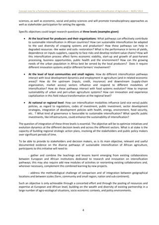 Concept note for a Partnership Initiative between Europe and Africa on sustainable intensification of Agriculture – 30/01/ 2013
4
sciences, as well as economic, social and policy sciences and will promote transdisciplinary approaches as
well as stakeholder participation for setting the agenda.
Specific objectives could target research questions at three levels (examples given):
 At the local level for producers and their organizations: What pathways can effectively contribute
to sustainable intensification in African countries? How can sustainable intensification be adapted
to the vast diversity of cropping systems and production? How these pathways can help in
degraded resources -like water and soils- restoration? What is the performance in terms of yields,
dependence on inputs suppliers, capacity to face risks and develop resilient value chains? How will
this intensification process affect farms economic viability, start-up and growth of post-harvest
processing, business opportunities, public health and the environment? How can the growing
needs of the urban population in Africa best be served by the local producers? Does it require
different innovation systems and/or different farmers‘ involvement?
 At the level of local communities and small regions: How do different intensification pathways
interact with local development dynamics and employment in agriculture (and in related economic
areas)? How do the upstream (inputs, credit, insurance) and downstream (supply-chain
organization, market access) sectors influence and respond to different modalities of
intensification? How do these pathways interact with food systems evolution? How to improve
sustainability of urban and peri-urban agriculture systems? How can innovation and experience
capitalization in this field induce transformation at the regional level?
 At national or regional level: How can intensification modalities influence (and vice versa) public
policies, as regard to regulations, codes of investment, public investment, sector development
strategies, integration of development policies with health, energy, environment, food security,
etc.. ? What kind of governance is favourable to sustainable intensification? What specific public
investments, like infrastructures, could enhance the sustainability of intensification?
The question of integration of these three levels is essential. The objective will be to optimize initiatives and
evolution dynamics at the different decision levels and across the different sectors. What is at stake is the
capacity of building regional strategic action plans, involving all the stakeholders and public policy makers
over significant periods of time.
To be able to provide to stakeholders and decision makers, as is its main objective, relevant and useful
documented evidence on the diverse pathways of sustainable intensification of African agriculture,
participants to this initiative will need to:
- gather and combine the teachings and lessons learnt emerging from existing collaborations
between European and African institutions dedicated to research and innovation on intensification
pathways; this may also require add new modules of activities or reorienting existing collaborations and,
wherever necessary, complement this combined learning by new projects.
- address the methodological challenge of comparison and of integration between geographical
locations and between scales (farm, community and small region, nation and sub-continent).
Such an objective is only achievable through a concerted effort and through the pooling of resources and
expertise at European and African level, building on the wealth and diversity of existing partnership in a
large number of agro-ecological situations, socio economic contexts, and policy environments.
 