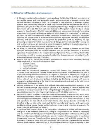 Concept note for a Partnership Initiative between Europe and Africa on sustainable intensification of Agriculture – 30/01/ 2013
5
4. Relevance to EU policies and instruments
 G-8 leaders recently re-affirmed, in their meeting in Camp-David in May 2012, their commitment to
the world’s poorest and most vulnerable people, and recommitted to support a strong food
security agenda for the years to come. The G-8 agreed to take new steps to accelerate progress
towards food security and nutrition in Africa. This is in line with the outcomes of the first G20
conference on Agriculture Research for Development (attended by a delegation of the European
Commission led by DG RTD) that took place last year in Montpellier, France. The EU is actively
engaged in these initiatives. The G20 meeting in 2011 made a commitment to create ‘an enabling
environment to encourage and increase public and private investment in agriculture". In particular,
we stress the need to support public-private partnership on investments, based on a value-chain
approach, for services (such as access to financial services, agricultural education and extension
services), and for infrastructure and equipment for production (such as irrigation) for agro
processing, for access to markets (such as transport, storage, communication) and for reducing pre
and post-harvest losses. We commit to reinforcing capacity building in developing countries in
these fields and call upon international organisations to assist.’
 As many OECD-countries, European agriculture faces the challenge to increase sustainability.
Pathways developed under this initiative therefore will also lead to innovations in European
agriculture. This contributes to the European Common Agricultural Policy, considering that it will be
increasingly essential to improve agricultural productivity through research, knowledge transfer
and promoting cooperation and innovation.
 Horizon 2020 the EU 2014-2020 framework programme for research and innovation, currently
under negotiation, is articulated around three areas:
o excellent science
o industrial leadership
o societal challenges
With regard to international cooperation, Horizon 2020 foresees that cooperation with third
countries should be based on common interest and mutual benefit. International cooperation in
science, technology and innovation should be targeted to contribute to achieving the Europe 2020
objectives to strengthen competitiveness, contribute to tackling societal challenges and support
Union external and development policies, including by developing synergies with external
programmes and contributing to the Union's international commitments such as the achievement
of Millennium Development Goals.
 Another characteristic of the Horizon 2020 proposal is the intention to channel a larger part of the
research supports through large initiatives (instead of a multiplicity of small or medium scale
projects), in particular in support of more integrated approaches between Members States (and
associated countries) like Joint Programing Initiatives and Article 185 programmes.
 Agricultural research is relevant to all of the three pillars proposed for Horizon 2020, and it is also
the focus of the specific societal challenge on food safety and security under the 3rd pillar. Some of
the challenges addressed by this "3rd pillar" of Horizon 2020, and in particular in the area of food
and agriculture, are not only of concern for citizens across Europe but also worldwide. It is
therefore of Europe interest to “reach out” to the knowledge and expertise and experimental
conditions existing outside Europe and to implement research and innovation programmes for
impact in Europe and beyond our borders.
 S & T cooperation EU-Africa is part of the 8th EU-Africa Partnership on Science, information society
and space, in the framework of the AU-EU dialogue. This partnership also affirms its consistency
with the commitment of the European Union to implement policies that contribute to achieving the
Millennium Development Goals, including the poverty reduction of the vulnerability of populations
in developing countries. This policy will has resulted, between 2007 and 2011, through the 7th
Framework Programme, in the launch of coordination platforms projects between Europe and sub-
Saharan Africa (ERAfrica, CAASTnet) and of 656 collaborative research projects involving at least
 
