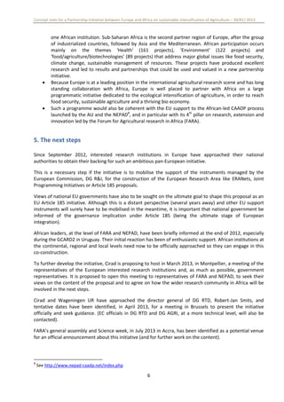 Concept note for a Partnership Initiative between Europe and Africa on sustainable intensification of Agriculture – 30/01/ 2013
6
one African institution. Sub-Saharan Africa is the second partner region of Europe, after the group
of industrialized countries, followed by Asia and the Mediterranean. African participation occurs
mainly on the themes 'Health' (161 projects), 'Environment' (122 projects) and
'food/agriculture/biotechnologies' (89 projects) that address major global issues like food security,
climate change, sustainable management of resources. These projects have produced excellent
research and led to results and partnerships that could be used and valued in a new partnership
initiative.
 Because Europe is at a leading position in the international agricultural research scene and has long
standing collaboration with Africa, Europe is well placed to partner with Africa on a large
programmatic initiative dedicated to the ecological intensification of agriculture, in order to reach
food security, sustainable agriculture and a thriving bio economy.
 Such a programme would also be coherent with the EU support to the African-led CAADP process
launched by the AU and the NEPAD8
, and in particular with its 4th
pillar on research, extension and
innovation led by the Forum for Agricultural research in Africa (FARA).
5. The next steps
Since September 2012, interested research institutions in Europe have approached their national
authorities to obtain their backing for such an ambitious pan-European initiative.
This is a necessary step if the initiative is to mobilise the support of the instruments managed by the
European Commission, DG R&I, for the construction of the European Research Area like ERANets, Joint
Programming Initiatives or Article 185 proposals.
Views of national EU governments have also to be sought on the ultimate goal to shape this proposal as an
EU Article 185 initiative. Although this is a distant perspective (several years away) and other EU support
instruments will surely have to be mobilised in the meantime, it is important that national government be
informed of the governance implication under Article 185 (being the ultimate stage of European
integration).
African leaders, at the level of FARA and NEPAD, have been briefly informed at the end of 2012, especially
during the GCARD2 in Uruguay. Their initial reaction has been of enthusiastic support. African institutions at
the continental, regional and local levels need now to be officially approached so they can engage in this
co-construction.
To further develop the initiative, Cirad is proposing to host in March 2013, in Montpellier, a meeting of the
representatives of the European interested research institutions and, as much as possible, government
representatives. It is proposed to open this meeting to representatives of FARA and NEPAD, to seek their
views on the content of the proposal and to agree on how the wider research community in Africa will be
involved in the next steps.
Cirad and Wageningen UR have approached the director general of DG RTD, Robert-Jan Smits, and
tentative dates have been identified, in April 2013, for a meeting in Brussels to present the initiative
officially and seek guidance. (EC officials in DG RTD and DG AGRI, at a more technical level, will also be
contacted).
FARA’s general assembly and Science week, in July 2013 in Accra, has been identified as a potential venue
for an official announcement about this initiative (and for further work on the content).
8
See http://www.nepad-caadp.net/index.php
 