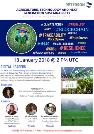AGRICULTURE, TECHNOLOGY AND NEXT
GENERATION SUSTAINABILITY
P E T E R S O N W E B I N A R S 2 0 1 8
#CLIMATEACTION
#TRACEABILITY
#ICT4D
#M4AG
#SDGs
#SMALLHOLDERS
#MRV
#TRADE
#IMPINV
#FRUGALDEV
#RESILIENCE
DIGITAL LEADERS
#BLOCKCHAIN
#certification
#business#PROpoor
#foodsafety
18 January 2018 @ 2 PM UTC  
Mr. Ainu Rofiq 
CEO of Koltiva
(Jakarta)
Chrissa M. Borja,
Program Manager
of STICKY "Rice"
Blockchain (Manilla) 
Dr. Valentine Gandhi 
Head - Research,
Evolution, Innovation
and ICT
TECHNOLOGY is transforming how farmers GROW our FOOD! Our
panel will discuss how Asia's private sector and development are
pursuing new ICT innovations ensure the transparency, trace ability,
economic equality, environmental justice and food safety in our food
systems..  Join us to explore the opportunities and challenges. 
REGISTER before 17 Jan - Pwongbutesri@onepeterson.com
Rachel Zedeck
Director Climate Smart Agriculture and Impact
Investment
Peterson Projects and Solutions (Bangkok)
Moderator
Experts
Website Website Website
 