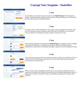 Concept Note Template - Tools4Dev
1. Step
To get started, you must first create an account on site HelpWriting.net. The registration
process is quick and simple, taking just a few moments. During this process, you will need to
provide a password and a valid email address.
2. Step
In order to create a "Write My Paper For Me" request, simply complete the 10-minute order
form. Provide the necessary instructions, preferred sources, and deadline. If you want the
writer to imitate your writing style, attach a sample of your previous work.
3. Step
When seeking assignment writing help from HelpWriting.net, our platform utilizes a bidding
system. Review bids from our writers for your request, choose one of them based on
qualifications, order history, and feedback, then place a deposit to start the assignment writing.
4. Step
After receiving your paper, take a few moments to ensure it meets your expectations. If you're
pleased with the result, authorize payment for the writer. Don't forget that we provide free
revisions for our writing services.
5. Step
When you opt to write an assignment online with us, you can request multiple revisions to
ensure your satisfaction. We stand by our promise to provide original, high-quality content - if
plagiarized, we offer a full refund. Choose us confidently, knowing that your needs will be
fully met.
Concept Note Template - Tools4Dev Concept Note Template - Tools4Dev
 